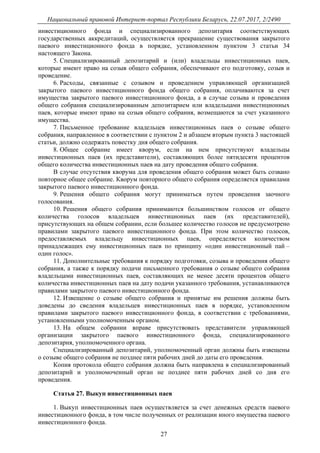 Национальный правовой Интернет-портал Республики Беларусь, 22.07.2017, 2/2490
27
инвестиционного фонда и специализированного депозитария соответствующих
государственных аккредитаций, осуществляется прекращение существования закрытого
паевого инвестиционного фонда в порядке, установленном пунктом 3 статьи 34
настоящего Закона.
5. Специализированный депозитарий и (или) владельцы инвестиционных паев,
которые имеют право на созыв общего собрания, обеспечивают его подготовку, созыв и
проведение.
6. Расходы, связанные с созывом и проведением управляющей организацией
закрытого паевого инвестиционного фонда общего собрания, оплачиваются за счет
имущества закрытого паевого инвестиционного фонда, а в случае созыва и проведения
общего собрания специализированным депозитарием или владельцами инвестиционных
паев, которые имеют право на созыв общего собрания, возмещаются за счет указанного
имущества.
7. Письменное требование владельцев инвестиционных паев о созыве общего
собрания, направленное в соответствии с пунктом 2 и абзацем вторым пункта 3 настоящей
статьи, должно содержать повестку дня общего собрания.
8. Общее собрание имеет кворум, если на нем присутствуют владельцы
инвестиционных паев (их представители), составляющих более пятидесяти процентов
общего количества инвестиционных паев на дату проведения общего собрания.
В случае отсутствия кворума для проведения общего собрания может быть созвано
повторное общее собрание. Кворум повторного общего собрания определяется правилами
закрытого паевого инвестиционного фонда.
9. Решения общего собрания могут приниматься путем проведения заочного
голосования.
10. Решения общего собрания принимаются большинством голосов от общего
количества голосов владельцев инвестиционных паев (их представителей),
присутствующих на общем собрании, если большее количество голосов не предусмотрено
правилами закрытого паевого инвестиционного фонда. При этом количество голосов,
предоставляемых владельцу инвестиционных паев, определяется количеством
принадлежащих ему инвестиционных паев по принципу «один инвестиционный пай –
один голос».
11. Дополнительные требования к порядку подготовки, созыва и проведения общего
собрания, а также к порядку подачи письменного требования о созыве общего собрания
владельцами инвестиционных паев, составляющих не менее десяти процентов общего
количества инвестиционных паев на дату подачи указанного требования, устанавливаются
правилами закрытого паевого инвестиционного фонда.
12. Извещение о созыве общего собрания и принятые им решения должны быть
доведены до сведения владельцев инвестиционных паев в порядке, установленном
правилами закрытого паевого инвестиционного фонда, в соответствии с требованиями,
установленными уполномоченным органом.
13. На общем собрании вправе присутствовать представители управляющей
организации закрытого паевого инвестиционного фонда, специализированного
депозитария, уполномоченного органа.
Специализированный депозитарий, уполномоченный орган должны быть извещены
о созыве общего собрания не позднее пяти рабочих дней до даты его проведения.
Копия протокола общего собрания должна быть направлена в специализированный
депозитарий и уполномоченный орган не позднее пяти рабочих дней со дня его
проведения.
Статья 27. Выкуп инвестиционных паев
1. Выкуп инвестиционных паев осуществляется за счет денежных средств паевого
инвестиционного фонда, в том числе полученных от реализации иного имущества паевого
инвестиционного фонда.
 