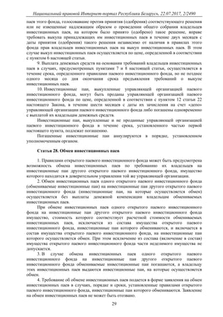 Национальный правовой Интернет-портал Республики Беларусь, 22.07.2017, 2/2490
29
паев этого фонда, голосовавшие против принятия (одобрения) соответствующего решения
или не извещенные надлежащим образом о проведении общего собрания владельцев
инвестиционных паев, на котором было принято (одобрено) такое решение, вправе
требовать выкупа принадлежащих им инвестиционных паев в течение двух месяцев с
даты принятия (одобрения) такого решения независимо от наличия в правилах этого
фонда прав владельцев инвестиционных паев на выкуп инвестиционных паев. В этом
случае выкуп инвестиционных паев осуществляется по цене, определенной в соответствии
с пунктом 6 настоящей статьи.
9. Выплата денежных средств на основании требований владельцев инвестиционных
паев в случаях, предусмотренных пунктами 7 и 8 настоящей статьи, осуществляется в
течение срока, определенного правилами паевого инвестиционного фонда, но не позднее
одного месяца со дня окончания срока предъявления требований о выкупе
инвестиционных паев.
10. Инвестиционные паи, выкупленные управляющей организацией паевого
инвестиционного фонда, могут быть проданы управляющей организацией паевого
инвестиционного фонда по цене, определенной в соответствии с пунктом 12 статьи 22
настоящего Закона, в течение шести месяцев с даты их зачисления на счет «депо»
управляющей организации паевого инвестиционного фонда либо погашены одновременно
с выплатой их владельцам денежных средств.
Инвестиционные паи, выкупленные и не проданные управляющей организацией
паевого инвестиционного фонда в течение срока, установленного частью первой
настоящего пункта, подлежат погашению.
Погашенные инвестиционные паи аннулируются в порядке, установленном
уполномоченным органом.
Статья 28. Обмен инвестиционных паев
1. Правилами открытого паевого инвестиционного фонда может быть предусмотрена
возможность обмена инвестиционных паев по требованию их владельцев на
инвестиционные паи другого открытого паевого инвестиционного фонда, имущество
которого находится в доверительном управлении той же управляющей организации.
2. Обмен инвестиционных паев одного открытого паевого инвестиционного фонда
(обмениваемые инвестиционные паи) на инвестиционные паи другого открытого паевого
инвестиционного фонда (инвестиционные паи, на которые осуществляется обмен)
осуществляется без выплаты денежной компенсации владельцам обмениваемых
инвестиционных паев.
При обмене инвестиционных паев одного открытого паевого инвестиционного
фонда на инвестиционные паи другого открытого паевого инвестиционного фонда
имущество, стоимость которого соответствует расчетной стоимости обмениваемых
инвестиционных паев, исключается из состава имущества открытого паевого
инвестиционного фонда, инвестиционные паи которого обмениваются, и включается в
состав имущества открытого паевого инвестиционного фонда, на инвестиционные паи
которого осуществляется обмен. При этом исключение из состава (включение в состав)
имущества открытого паевого инвестиционного фонда части неделимого имущества не
допускается.
3. В случае обмена инвестиционных паев одного открытого паевого
инвестиционного фонда на инвестиционные паи другого открытого паевого
инвестиционного фонда обмениваемые инвестиционные паи погашаются, а владельцу
этих инвестиционных паев выдаются инвестиционные паи, на которые осуществляется
обмен.
4. Требование об обмене инвестиционных паев подается в форме заявления на обмен
инвестиционных паев в случаях, порядке и сроки, установленные правилами открытого
паевого инвестиционного фонда, инвестиционные паи которого обмениваются. Заявление
на обмен инвестиционных паев не может быть отозвано.
 