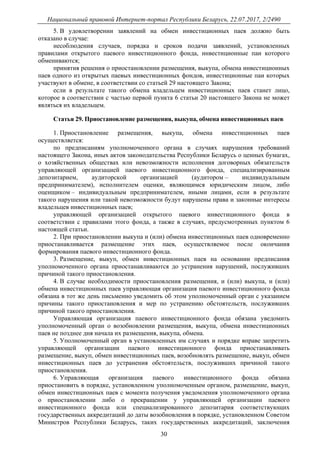 Национальный правовой Интернет-портал Республики Беларусь, 22.07.2017, 2/2490
30
5. В удовлетворении заявлений на обмен инвестиционных паев должно быть
отказано в случае:
несоблюдения случаев, порядка и сроков подачи заявлений, установленных
правилами открытого паевого инвестиционного фонда, инвестиционные паи которого
обмениваются;
принятия решения о приостановлении размещения, выкупа, обмена инвестиционных
паев одного из открытых паевых инвестиционных фондов, инвестиционные паи которых
участвуют в обмене, в соответствии со статьей 29 настоящего Закона;
если в результате такого обмена владельцем инвестиционных паев станет лицо,
которое в соответствии с частью первой пункта 6 статьи 20 настоящего Закона не может
являться их владельцем.
Статья 29. Приостановление размещения, выкупа, обмена инвестиционных паев
1. Приостановление размещения, выкупа, обмена инвестиционных паев
осуществляется:
по предписаниям уполномоченного органа в случаях нарушения требований
настоящего Закона, иных актов законодательства Республики Беларусь о ценных бумагах,
о хозяйственных обществах или невозможности исполнения договорных обязательств
управляющей организацией паевого инвестиционного фонда, специализированным
депозитарием, аудиторской организацией (аудитором – индивидуальным
предпринимателем), исполнителем оценки, являющимся юридическим лицом, либо
оценщиком – индивидуальным предпринимателем, иными лицами, если в результате
такого нарушения или такой невозможности будут нарушены права и законные интересы
владельцев инвестиционных паев;
управляющей организацией открытого паевого инвестиционного фонда в
соответствии с правилами этого фонда, а также в случаях, предусмотренных пунктом 6
настоящей статьи.
2. При приостановлении выкупа и (или) обмена инвестиционных паев одновременно
приостанавливается размещение этих паев, осуществляемое после окончания
формирования паевого инвестиционного фонда.
3. Размещение, выкуп, обмен инвестиционных паев на основании предписания
уполномоченного органа приостанавливаются до устранения нарушений, послуживших
причиной такого приостановления.
4. В случае необходимости приостановления размещения, и (или) выкупа, и (или)
обмена инвестиционных паев управляющая организация паевого инвестиционного фонда
обязана в тот же день письменно уведомить об этом уполномоченный орган с указанием
причины такого приостановления и мер по устранению обстоятельств, послуживших
причиной такого приостановления.
Управляющая организация паевого инвестиционного фонда обязана уведомить
уполномоченный орган о возобновлении размещения, выкупа, обмена инвестиционных
паев не позднее дня начала их размещения, выкупа, обмена.
5. Уполномоченный орган в установленных им случаях и порядке вправе запретить
управляющей организации паевого инвестиционного фонда приостанавливать
размещение, выкуп, обмен инвестиционных паев, возобновлять размещение, выкуп, обмен
инвестиционных паев до устранения обстоятельств, послуживших причиной такого
приостановления.
6. Управляющая организация паевого инвестиционного фонда обязана
приостановить в порядке, установленном уполномоченным органом, размещение, выкуп,
обмен инвестиционных паев с момента получения уведомления уполномоченного органа
о приостановлении либо о прекращении у управляющей организации паевого
инвестиционного фонда или специализированного депозитария соответствующих
государственных аккредитаций до даты возобновления в порядке, установленном Советом
Министров Республики Беларусь, таких государственных аккредитаций, заключения
 