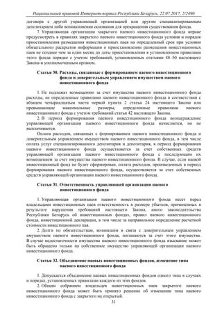 Национальный правовой Интернет-портал Республики Беларусь, 22.07.2017, 2/2490
31
договора с другой управляющей организацией или другим специализированным
депозитарием либо возникновения основания для прекращения существования фонда.
7. Управляющая организация закрытого паевого инвестиционного фонда вправе
предусмотреть в правилах закрытого паевого инвестиционного фонда условия и порядок
приостановления размещения инвестиционных паев на определенный срок при условии
обязательного раскрытия информации о приостановлении размещения инвестиционных
паев не позднее чем за один месяц до даты приостановления в установленном правилами
этого фонда порядке с учетом требований, установленных статьями 48–50 настоящего
Закона и уполномоченным органом.
Статья 30. Расходы, связанные с формированием паевого инвестиционного
фонда и доверительным управлением имуществом паевого
инвестиционного фонда
1. Не подлежат возмещению за счет имущества паевого инвестиционного фонда
расходы, не определенные правилами паевого инвестиционного фонда в соответствии с
абзацем четырнадцатым части первой пункта 2 статьи 24 настоящего Закона или
превышающие максимальные размеры, определенные правилами паевого
инвестиционного фонда с учетом требований статьи 42 настоящего Закона.
2. В период формирования паевого инвестиционного фонда вознаграждение
управляющей организации паевого инвестиционного фонда начисляется, но не
выплачивается.
Оплата расходов, связанных с формированием паевого инвестиционного фонда и
доверительным управлением имуществом паевого инвестиционного фонда, в том числе
оплата услуг специализированного депозитария и депозитария, в период формирования
паевого инвестиционного фонда осуществляется за счет собственных средств
управляющей организации паевого инвестиционного фонда с последующим их
возмещением за счет имущества паевого инвестиционного фонда. В случае, если паевой
инвестиционный фонд не будет сформирован, оплата расходов, произведенных в период
формирования паевого инвестиционного фонда, осуществляется за счет собственных
средств управляющей организации паевого инвестиционного фонда.
Статья 31. Ответственность управляющей организации паевого
инвестиционного фонда
1. Управляющая организация паевого инвестиционного фонда несет перед
владельцами инвестиционных паев ответственность в размере убытков, причиненных в
результате нарушения требований настоящего Закона, иного законодательства
Республики Беларусь об инвестиционных фондах, правил паевого инвестиционного
фонда, инвестиционной декларации, в том числе за неправильное определение расчетной
стоимости инвестиционного пая.
2. Долги по обязательствам, возникшим в связи с доверительным управлением
имуществом паевого инвестиционного фонда, погашаются за счет этого имущества.
В случае недостаточности имущества паевого инвестиционного фонда взыскание может
быть обращено только на собственное имущество управляющей организации паевого
инвестиционного фонда.
Статья 32. Объединение паевых инвестиционных фондов, изменение типа
паевого инвестиционного фонда
1. Допускается объединение паевых инвестиционных фондов одного типа в случаях
и порядке, установленных правилами каждого из этих фондов.
2. Общим собранием владельцев инвестиционных паев закрытого паевого
инвестиционного фонда может быть принято решение об изменении типа паевого
инвестиционного фонда с закрытого на открытый.
 