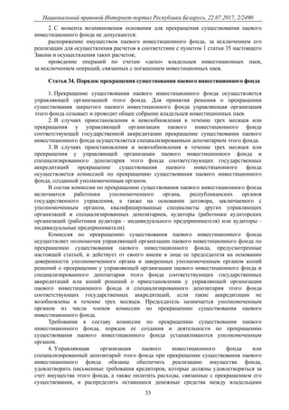 Национальный правовой Интернет-портал Республики Беларусь, 22.07.2017, 2/2490
33
2. С момента возникновения основания для прекращения существования паевого
инвестиционного фонда не допускаются:
распоряжение имуществом паевого инвестиционного фонда, за исключением его
реализации для осуществления расчетов в соответствии с пунктом 1 статьи 35 настоящего
Закона и осуществления таких расчетов;
проведение операций по счетам «депо» владельцев инвестиционных паев,
за исключением операций, связанных с погашением инвестиционных паев.
Статья 34. Порядок прекращения существования паевого инвестиционного фонда
1. Прекращение существования паевого инвестиционного фонда осуществляется
управляющей организацией этого фонда. Для принятия решения о прекращении
существования закрытого паевого инвестиционного фонда управляющая организация
этого фонда созывает и проводит общее собрание владельцев инвестиционных паев.
2. В случаях приостановления и невозобновления в течение трех месяцев или
прекращения у управляющей организации паевого инвестиционного фонда
соответствующей государственной аккредитации прекращение существования паевого
инвестиционного фонда осуществляется специализированным депозитарием этого фонда.
3. В случаях приостановления и невозобновления в течение трех месяцев или
прекращения у управляющей организации паевого инвестиционного фонда и
специализированного депозитария этого фонда соответствующих государственных
аккредитаций прекращение существования паевого инвестиционного фонда
осуществляется комиссией по прекращению существования паевого инвестиционного
фонда, созданной уполномоченным органом.
В состав комиссии по прекращению существования паевого инвестиционного фонда
включаются работники уполномоченного органа, республиканских органов
государственного управления, а также на основании договора, заключаемого с
уполномоченным органом, квалифицированные специалисты других управляющих
организаций и специализированных депозитариев, аудиторы (работники аудиторских
организаций (работники аудитора – индивидуального предпринимателя) или аудиторы –
индивидуальные предприниматели).
Комиссия по прекращению существования паевого инвестиционного фонда
осуществляет полномочия управляющей организации паевого инвестиционного фонда по
прекращению существования паевого инвестиционного фонда, предусмотренные
настоящей статьей, и действует от своего имени в лице ее председателя на основании
доверенности уполномоченного органа и заверенных уполномоченным органом копий
решений о прекращении у управляющей организации паевого инвестиционного фонда и
специализированного депозитария этого фонда соответствующих государственных
аккредитаций или копий решений о приостановлении у управляющей организации
паевого инвестиционного фонда и специализированного депозитария этого фонда
соответствующих государственных аккредитаций, если такие аккредитации не
возобновлены в течение трех месяцев. Председатель назначается уполномоченным
органом из числа членов комиссии по прекращению существования паевого
инвестиционного фонда.
Требования к составу комиссии по прекращению существования паевого
инвестиционного фонда, порядок ее создания и деятельности по прекращению
существования паевого инвестиционного фонда устанавливаются уполномоченным
органом.
4. Управляющая организация паевого инвестиционного фонда или
специализированный депозитарий этого фонда при прекращении существования паевого
инвестиционного фонда обязаны обеспечить реализацию имущества фонда,
удовлетворить письменные требования кредиторов, которые должны удовлетворяться за
счет имущества этого фонда, а также оплатить расходы, связанные с прекращением его
существования, и распределить оставшиеся денежные средства между владельцами
 