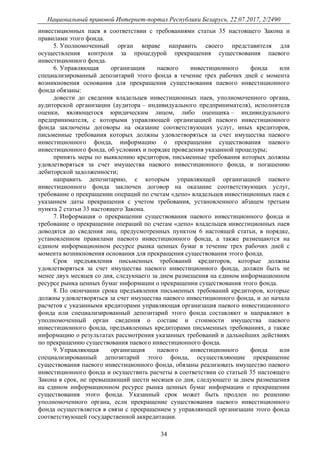 Национальный правовой Интернет-портал Республики Беларусь, 22.07.2017, 2/2490
34
инвестиционных паев в соответствии с требованиями статьи 35 настоящего Закона и
правилами этого фонда.
5. Уполномоченный орган вправе направить своего представителя для
осуществления контроля за процедурой прекращения существования паевого
инвестиционного фонда.
6. Управляющая организация паевого инвестиционного фонда или
специализированный депозитарий этого фонда в течение трех рабочих дней с момента
возникновения основания для прекращения существования паевого инвестиционного
фонда обязаны:
довести до сведения владельцев инвестиционных паев, уполномоченного органа,
аудиторской организации (аудитора – индивидуального предпринимателя), исполнителя
оценки, являющегося юридическим лицом, либо оценщика – индивидуального
предпринимателя, с которыми управляющей организацией паевого инвестиционного
фонда заключены договоры на оказание соответствующих услуг, иных кредиторов,
письменные требования которых должны удовлетворяться за счет имущества паевого
инвестиционного фонда, информацию о прекращении существования паевого
инвестиционного фонда, об условиях и порядке проведения указанной процедуры;
принять меры по выявлению кредиторов, письменные требования которых должны
удовлетворяться за счет имущества паевого инвестиционного фонда, и погашению
дебиторской задолженности;
направить депозитарию, с которым управляющей организацией паевого
инвестиционного фонда заключен договор на оказание соответствующих услуг,
требование о прекращении операций по счетам «депо» владельцев инвестиционных паев с
указанием даты прекращения с учетом требования, установленного абзацем третьим
пункта 2 статьи 33 настоящего Закона.
7. Информация о прекращении существования паевого инвестиционного фонда и
требование о прекращении операций по счетам «депо» владельцев инвестиционных паев
доводятся до сведения лиц, предусмотренных пунктом 6 настоящей статьи, в порядке,
установленном правилами паевого инвестиционного фонда, а также размещаются на
едином информационном ресурсе рынка ценных бумаг в течение трех рабочих дней с
момента возникновения основания для прекращения существования этого фонда.
Срок предъявления письменных требований кредиторов, которые должны
удовлетворяться за счет имущества паевого инвестиционного фонда, должен быть не
менее двух месяцев со дня, следующего за днем размещения на едином информационном
ресурсе рынка ценных бумаг информации о прекращении существования этого фонда.
8. По окончании срока предъявления письменных требований кредиторов, которые
должны удовлетворяться за счет имущества паевого инвестиционного фонда, и до начала
расчетов с указанными кредиторами управляющая организация паевого инвестиционного
фонда или специализированный депозитарий этого фонда составляют и направляют в
уполномоченный орган сведения о составе и стоимости имущества паевого
инвестиционного фонда, предъявленных кредиторами письменных требованиях, а также
информацию о результатах рассмотрения указанных требований и дальнейших действиях
по прекращению существования паевого инвестиционного фонда.
9. Управляющая организация паевого инвестиционного фонда или
специализированный депозитарий этого фонда, осуществляющие прекращение
существования паевого инвестиционного фонда, обязаны реализовать имущество паевого
инвестиционного фонда и осуществить расчеты в соответствии со статьей 35 настоящего
Закона в срок, не превышающий шести месяцев со дня, следующего за днем размещения
на едином информационном ресурсе рынка ценных бумаг информации о прекращении
существования этого фонда. Указанный срок может быть продлен по решению
уполномоченного органа, если прекращение существования паевого инвестиционного
фонда осуществляется в связи с прекращением у управляющей организации этого фонда
соответствующей государственной аккредитации.
 