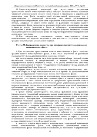 Национальный правовой Интернет-портал Республики Беларусь, 22.07.2017, 2/2490
35
10. Специализированный депозитарий при осуществлении прекращения
существования паевого инвестиционного фонда действует от своего имени на основании
заверенной уполномоченным органом копии решения о прекращении у управляющей
организации этого фонда соответствующей государственной аккредитации или о
приостановлении у управляющей организации этого фонда соответствующей
государственной аккредитации, если такая аккредитация не возобновлена в течение трех
месяцев, совершает от своего имени сделки по реализации имущества паевого
инвестиционного фонда, распоряжается денежными средствами, размещенными на счетах
и (или) во вкладах (депозитах) в банках и небанковских кредитно-финансовых
организациях, а также совершает операции с ценными бумагами, входящими в состав
имущества паевого инвестиционного фонда, без поручения (распоряжения) управляющей
организации этого фонда.
11. При прекращении существования паевого инвестиционного фонда
инвестиционные паи подлежат погашению в день выплаты их владельцам денежных
средств и аннулируются в установленном порядке.
Статья 35. Распределение имущества при прекращении существования паевого
инвестиционного фонда
1. При прекращении существования паевого инвестиционного фонда денежные
средства паевого инвестиционного фонда, в том числе полученные от реализации
имущества этого фонда, распределяются в следующем порядке:
вне очереди осуществляются расчеты по уплате налогов, сборов (пошлин) и иных
обязательных платежей в республиканский и местные бюджеты, включая
государственные целевые бюджетные фонды, и по уплате обязательных страховых
взносов и иных платежей в бюджет государственного внебюджетного фонда социальной
защиты населения Республики Беларусь;
в первую очередь осуществляются выплаты владельцам инвестиционных паев,
заявления которых на выкуп инвестиционных паев были приняты до дня возникновения
основания для прекращения существования паевого инвестиционного фонда;
во вторую очередь выплачиваются вознаграждения лицам, оказывавшим услуги по
прекращению существования паевого инвестиционного фонда, в том числе по реализации
его имущества, а также членам комиссии по прекращению существования паевого
инвестиционного фонда, являющимся работниками других управляющих организаций и
специализированных депозитариев, аудиторами (работниками аудиторской организации
(работниками аудитора – индивидуального предпринимателя) или аудиторами –
индивидуальными предпринимателями);
в третью очередь удовлетворяются письменные требования иных кредиторов
(за исключением управляющей организации паевого инвестиционного фонда), которые
должны удовлетворяться за счет имущества паевого инвестиционного фонда, в том числе
выплачиваются вознаграждения специализированному депозитарию, депозитарию,
аудиторской организации (аудитору – индивидуальному предпринимателю), исполнителю
оценки, являющемуся юридическим лицом, либо оценщику – индивидуальному
предпринимателю, с которыми управляющей организацией паевого инвестиционного
фонда заключены договоры на оказание соответствующих услуг. Если прекращение
существования паевого инвестиционного фонда осуществляется по основаниям,
не зависевшим от специализированного депозитария и действия его государственной
аккредитации, вознаграждение специализированному депозитарию, осуществляющему
прекращение существования паевого инвестиционного фонда, за период с момента
возникновения основания для прекращения существования этого фонда выплачивается в
размере, определенном пунктом 2 настоящей статьи;
в четвертую очередь выплачивается вознаграждение управляющей организации
паевого инвестиционного фонда, если прекращение существования паевого
инвестиционного фонда осуществляется по основаниям, не зависевшим от управляющей
 