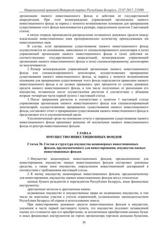 Национальный правовой Интернет-портал Республики Беларусь, 22.07.2017, 2/2490
36
организации паевого инвестиционного фонда и действия ее государственной
аккредитации. При этом вознаграждение управляющей организации паевого
инвестиционного фонда за период с момента возникновения основания для прекращения
существования этого фонда выплачивается в размере, определенном пунктом 2 настоящей
статьи;
в пятую очередь производится распределение оставшихся денежных средств между
владельцами инвестиционных паев пропорционально количеству принадлежащих им
инвестиционных паев.
В случае, если прекращение существования паевого инвестиционного фонда
осуществляется по основаниям, зависевшим от специализированного депозитария и (или)
управляющей организации паевого инвестиционного фонда и (или) действия их
соответствующих государственных аккредитаций, вознаграждения управляющей
организации паевого инвестиционного фонда и (или) специализированному депозитарию
не выплачиваются.
2. Размер вознаграждения управляющей организации паевого инвестиционного
фонда или специализированного депозитария, осуществляющих прекращение
существования паевого инвестиционного фонда, за период с момента возникновения
основания для прекращения существования этого фонда определяется правилами паевого
инвестиционного фонда и не должен превышать трех процентов от суммы денежных
средств паевого инвестиционного фонда, в том числе полученных от реализации его
имущества, оставшихся после осуществления расчетов в соответствии с абзацами
вторым–четвертым части первой пункта 1 настоящей статьи.
3. После завершения расчетов в соответствии с пунктом 1 настоящей статьи
управляющая организация паевого инвестиционного фонда или специализированный
депозитарий, осуществляющие прекращение существования паевого инвестиционного
фонда, составляют отчет о прекращении существования паевого инвестиционного фонда и
представляют его в уполномоченный орган.
Уполномоченный орган на основании отчета о прекращении существования паевого
инвестиционного фонда принимает решение об исключении паевого инвестиционного
фонда из реестра инвестиционных фондов.
ГЛАВА 6
ИМУЩЕСТВО ИНВЕСТИЦИОННЫХ ФОНДОВ
Статья 36. Состав и структура имущества акционерных инвестиционных
фондов, предназначенного для инвестирования, имущества паевых
инвестиционных фондов
1. Имущество акционерных инвестиционных фондов, предназначенное для
инвестирования, имущество паевых инвестиционных фондов составляют денежные
средства, а также иное имущество, определенное инвестиционной декларацией в
соответствии с требованиями настоящей статьи.
2. К иному имуществу акционерных инвестиционных фондов, предназначенному
для инвестирования, имуществу паевых инвестиционных фондов могут относиться:
ценные бумаги резидентов и нерезидентов Республики Беларусь, иные финансовые
инструменты;
драгоценные металлы и драгоценные камни;
недвижимое имущество и имущественные права на недвижимое имущество, в том
числе на земельные участки с учетом ограничений, установленных законодательством
Республики Беларусь об охране и использовании земель.
При инвестировании денежных средств инвестиционных фондов в имущество,
указанное в части первой настоящего пункта, это имущество подлежит независимой
оценке его стоимости при его приобретении, за исключением приобретения ценных бумаг
и иных финансовых инструментов на торгах организатора торговли ценными бумагами,
 