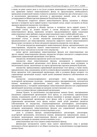 Национальный правовой Интернет-портал Республики Беларусь, 22.07.2017, 2/2490
37
а также не реже одного раза в год (если уставом акционерного инвестиционного фонда
или правилами паевого инвестиционного фонда не предусмотрена необходимость
проведения независимой оценки стоимости указанного имущества два и более раза в год),
за исключением драгоценных металлов и драгоценных камней, цены на которые
устанавливаются Министерством финансов Республики Беларусь.
3. Имущество открытого паевого инвестиционного фонда, указанное в абзацах
третьем и четвертом части первой пункта 2 настоящей статьи, может составлять не более
двадцати процентов имущества этого фонда.
Имущество, указанное в абзацах третьем и четвертом части первой пункта 2
настоящей статьи, не должно входить в состав имущества открытого паевого
инвестиционного фонда, правилами которого предусматривается право владельцев
инвестиционных паев требовать выкупа инвестиционных паев в любой рабочий день.
4. Имущество, указанное в абзацах третьем и четвертом части первой пункта 2
настоящей статьи, в составе имущества акционерного инвестиционного фонда,
предназначенного для инвестирования, имущества закрытого паевого инвестиционного
фонда может составлять не более пятидесяти процентов имущества этого фонда.
5. В состав имущества акционерного инвестиционного фонда, предназначенного для
инвестирования, имущества паевого инвестиционного фонда не могут включаться,
а также не могут находиться в составе этого имущества:
акции других акционерных инвестиционных фондов или инвестиционные паи
других паевых инвестиционных фондов, имущество которых находится в доверительном
управлении управляющей организации этого фонда;
имущество, являющееся предметом залога или иного обременения;
имущество иных инвестиционных фондов, находящееся в доверительном
управлении управляющей организации этого фонда на основании иных договоров, за
исключением сделок, заключенных на торгах организатора торговли ценными бумагами;
имущество, принадлежащее управляющей организации этого фонда, а также иному
юридическому лицу, владеющему долей в уставном фонде (акциями) в размере двадцати и
более процентов этой управляющей организации либо в уставном фонде которого эта
управляющая организация владеет такой долей (акциями) (является собственником его
имущества);
имущество специализированного депозитария этого фонда, депозитария,
аудиторской организации (аудитора – индивидуального предпринимателя), исполнителя
оценки, являющегося юридическим лицом, либо оценщика – индивидуального
предпринимателя, с которыми акционерным инвестиционным фондом или управляющей
организацией заключены договоры на оказание соответствующих услуг;
доли в уставных фондах управляющей организации;
ценные бумаги, за исключением государственных ценных бумаг, эмитированные
(выданные) управляющей организацией этого фонда, ее участниками, юридическими
лицами, владеющими долей в уставном фонде (акциями) в размере двадцати и более
процентов управляющей организации этого фонда либо в уставном фонде которых
управляющая организация этого фонда владеет такой долей (акциями) (является
собственником их имущества), специализированным депозитарием, депозитарием,
аудиторской организацией, исполнителем оценки, являющимся юридическим лицом, с
которыми акционерным инвестиционным фондом или управляющей организацией
заключены договоры на оказание соответствующих услуг;
доли в уставных фондах специализированного депозитария, депозитария,
аудиторской организации, исполнителя оценки, являющегося юридическим лицом, с
которыми акционерным инвестиционным фондом или управляющей организацией
заключены договоры на оказание соответствующих услуг;
инвестиционные паи этого паевого инвестиционного фонда;
финансовые инструменты одного вида одного юридического лица в размере
пятнадцати и более процентов от их общего количества, за исключением государственных
ценных бумаг.
 