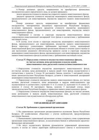 Национальный правовой Интернет-портал Республики Беларусь, 22.07.2017, 2/2490
38
6. Размер денежных средств, направленных на приобретение финансовых
инструментов одного юридического лица, не должен превышать:
десяти процентов стоимости имущества открытого паевого инвестиционного фонда;
двадцати процентов стоимости имущества акционерного инвестиционного фонда,
предназначенного для инвестирования, имущества закрытого паевого инвестиционного
фонда.
Размер денежных средств, направленных на приобретение финансовых
инструментов, эмитированных (выданных) нерезидентами Республики Беларусь,
не должен превышать тридцати процентов стоимости имущества акционерного
инвестиционного фонда, предназначенного для инвестирования, имущества паевого
инвестиционного фонда.
7. Требования к составу и структуре имущества инвестиционного фонда
определяются инвестиционной декларацией этого фонда в соответствии с требованиями
настоящей статьи.
8. В случае, если состав и структура имущества акционерного инвестиционного
фонда, предназначенного для инвестирования, имущества паевого инвестиционного
фонда перестанут удовлетворять требованиям настоящей статьи, акционерный
инвестиционный фонд или управляющая организация обязаны в течение одного месяца со
дня наступления указанного обстоятельства привести состав и структуру имущества
акционерного инвестиционного фонда, предназначенного для инвестирования, имущества
паевого инвестиционного фонда в соответствие с требованиями настоящей статьи.
Статья 37. Определение стоимости имущества инвестиционных фондов,
их чистых активов, цены размещения и выкупа акций,
инвестиционных паев, расчетной стоимости инвестиционного пая
1. Определение стоимости имущества акционерного инвестиционного фонда,
его чистых активов, цены размещения и выкупа акций этого фонда осуществляется в
соответствии с пунктом 2 статьи 36 настоящего Закона, пунктом 3 настоящей статьи,
иным законодательством Республики Беларусь, уставом и инвестиционной декларацией
акционерного инвестиционного фонда.
2. Определение стоимости имущества паевого инвестиционного фонда, его чистых
активов, расчетной стоимости, цены размещения и выкупа инвестиционного пая
осуществляется в соответствии с пунктами 11 и 12 статьи 22, пунктами 6 и 8 статьи 27,
пунктом 2 статьи 36 настоящего Закона, пунктом 3 настоящей статьи, иным
законодательством Республики Беларусь и правилами паевого инвестиционного фонда.
3. Определение стоимости имущества инвестиционных фондов, их чистых активов,
цены размещения и выкупа акций, инвестиционных паев, расчетной стоимости
инвестиционного пая осуществляется в белорусских рублях.
ГЛАВА 7
УПРАВЛЯЮЩАЯ ОРГАНИЗАЦИЯ
Статья 38. Требования к управляющей организации
1. На управляющие организации распространяются положения Закона Республики
Беларусь «О хозяйственных обществах» с учетом особенностей, предусмотренных
настоящим Законом.
2. Наименование управляющей организации должно содержать слова «управляющая
организация инвестиционного фонда», за исключением банков и небанковских кредитно-
финансовых организаций.
3. Не могут осуществлять функции руководителя управляющей организации,
входить в состав ее совета директоров (наблюдательного совета) и коллегиального
 
