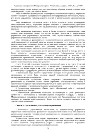 Национальный правовой Интернет-портал Республики Беларусь, 22.07.2017, 2/2490
39
исполнительного органа помимо лиц, предусмотренных абзацами вторым–седьмым части
первой пункта 8 статьи 9 настоящего Закона:
лицо, являющееся руководителем акционерного инвестиционного фонда, имущество
которого находится в доверительном управлении этой управляющей организации, членом
его совета директоров (наблюдательного совета) и коллегиального исполнительного
органа;
лицо, являющееся владельцем десяти и более процентов акций акционерного
инвестиционного фонда, имущество которого находится в доверительном управлении
этой управляющей организации, либо осуществляющее доверительное управление этими
акциями;
лицо, являющееся владельцем десяти и более процентов инвестиционных паев
паевого инвестиционного фонда, имущество которого находится в доверительном
управлении этой управляющей организации, либо осуществляющее доверительное
управление этими инвестиционными паями;
лицо, являющееся руководителем специализированного депозитария, с которым
этой управляющей организацией заключен договор на оказание услуг по учету имущества
акционерного инвестиционного фонда, предназначенного для инвестирования, имущества
паевого инвестиционного фонда, его хранению, членом его совета директоров
(наблюдательного совета) и коллегиального исполнительного органа;
лицо, являющееся владельцем доли в уставном фонде (акций) в размере десяти и
более процентов специализированного депозитария (собственником имущества
специализированного депозитария – унитарного предприятия), с которым этой
управляющей организацией заключен договор на оказание услуг по учету имущества
акционерного инвестиционного фонда, предназначенного для инвестирования, имущества
паевого инвестиционного фонда, его хранению;
супруг (супруга) и родители (опекуны, попечители), дети и их супруг (супруга),
подопечные, усыновители (удочерители), усыновленные (удочеренные) и их супруг
(супруга), дед, бабка, внуки и их супруг (супруга), родные братья и сестры, а также
родители супруга (супруги) лиц, указанных в абзацах втором–шестом настоящего пункта.
4. Полномочия лица, которое осуществляет функции руководителя управляющей
организации, не могут быть переданы другой коммерческой организации или
индивидуальному предпринимателю.
5. Управляющая организация обязана направлять уполномоченному органу
уведомления об изменении состава совета директоров (наблюдательного совета) и
исполнительных органов не позднее пяти рабочих дней с даты принятия соответствующих
решений в порядке, установленном уполномоченным органом.
6. Управляющая организация обязана иметь официальный сайт в глобальной
компьютерной сети Интернет.
7. Управляющая организация составляет бухгалтерскую и (или) финансовую
отчетность в соответствии с законодательством Республики Беларусь, а также с
Международными стандартами финансовой отчетности и их Разъяснениями, в том числе
отдельно по каждому инвестиционному фонду, имущество которого находится в ее
доверительном управлении.
Статья 39. Деятельность управляющей организации
1. Деятельность управляющей организации по доверительному управлению
имуществом инвестиционного фонда может осуществляться только после прохождения в
установленном порядке государственной аккредитации на осуществление деятельности
управляющей организации.
Управляющая организация вправе осуществлять инвестирование собственных
денежных средств, совершать сделки по передаче собственного имущества в пользование,
а также оказывать консультационные услуги в области управления имуществом
инвестиционных фондов и инвестиционной деятельности.
 