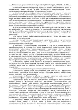 Национальный правовой Интернет-портал Республики Беларусь, 22.07.2017, 2/2490
4
устанавливает минимальный размер имущества паевого инвестиционного фонда и
минимальный размер чистых активов акционерного инвестиционного фонда,
управляющей организации, специализированного депозитария;
устанавливает условия и порядок заключения договора доверительного управления
имуществом паевого инвестиционного фонда с другой управляющей организацией в
случае невозможности исполнения управляющей организацией паевого инвестиционного
фонда договора доверительного управления имуществом паевого инвестиционного фонда
либо отказа управляющей организации паевого инвестиционного фонда от исполнения
такого договора, если такая возможность предусмотрена правилами паевого
инвестиционного фонда, а также порядок передачи имущества паевого инвестиционного
фонда в связи с заключением указанного договора;
ведет реестр инвестиционных фондов, устанавливает порядок его ведения, а также
состав сведений этого реестра, размещаемых на едином информационном ресурсе рынка
ценных бумаг и официальном сайте уполномоченного органа в глобальной компьютерной
сети Интернет (далее – официальный сайт уполномоченного органа), и порядок их
размещения;
регистрирует правила паевых инвестиционных фондов, а также внесенные в них
изменения и (или) дополнения;
проводит государственную аккредитацию юридических лиц на осуществление
деятельности управляющей организации, на осуществление деятельности
специализированного депозитария;
устанавливает квалификационные требования, в том числе профессионально-
квалификационные, к должностным лицам акционерного инвестиционного фонда,
управляющей организации, специализированного депозитария (лицу, которое
осуществляет функции единоличного исполнительного органа либо возглавляет
коллегиальный исполнительный орган (далее, если не установлено иное, – руководитель),
его заместителям, главному бухгалтеру, членам коллегиального исполнительного органа)
и членам их советов директоров (наблюдательных советов), руководителю организации
или индивидуальному предпринимателю, оказывающим услуги по ведению
бухгалтерского учета и составлению бухгалтерской и (или) финансовой отчетности;
устанавливает порядок учета имущества акционерного инвестиционного фонда,
предназначенного для инвестирования, имущества паевого инвестиционного фонда, его
хранения, учета прав на указанное имущество, контроля за распоряжением таким
имуществом;
устанавливает обязательные реквизиты инвестиционного пая;
устанавливает порядок учета инвестиционных паев, прав на них, обременений
(ограничений) этих прав в депозитарной системе Республики Беларусь, формирования
реестра владельцев инвестиционных паев;
устанавливает требования к объему и порядку раскрытия информации об
инвестиционном фонде с учетом положений настоящего Закона;
устанавливает объем и порядок представления акционерным инвестиционным
фондом отчета о результатах управления имуществом, предназначенным для
инвестирования, порядок представления акционерным инвестиционным фондом в
соответствии с настоящим Законом уведомлений и иной информации, способ извещения
уполномоченного органа о созыве общего собрания акционеров инвестиционного фонда;
устанавливает объем и порядок представления управляющей организацией отчета о
результатах управления имуществом инвестиционного фонда, находящимся в ее
доверительном управлении, требования к отчетам об окончании формирования паевого
инвестиционного фонда, о прекращении существования паевого инвестиционного фонда,
порядок их представления, порядок представления управляющей организацией в
соответствии с настоящим Законом уведомлений и иной информации;
устанавливает порядок представления лицом, получившим право на долю в
уставном фонде (акции) в размере десяти и более процентов акционерного
инвестиционного фонда, управляющей организации, специализированного депозитария
 