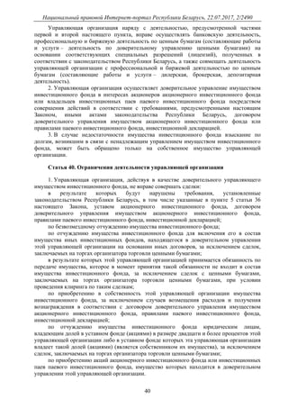 Национальный правовой Интернет-портал Республики Беларусь, 22.07.2017, 2/2490
40
Управляющая организация наряду с деятельностью, предусмотренной частями
первой и второй настоящего пункта, вправе осуществлять банковскую деятельность,
профессиональную и биржевую деятельность по ценным бумагам (составляющие работы
и услуги – деятельность по доверительному управлению ценными бумагами) на
основании соответствующих специальных разрешений (лицензий), полученных в
соответствии с законодательством Республики Беларусь, а также совмещать деятельность
управляющей организации с профессиональной и биржевой деятельностью по ценным
бумагам (составляющие работы и услуги – дилерская, брокерская, депозитарная
деятельность).
2. Управляющая организация осуществляет доверительное управление имуществом
инвестиционного фонда в интересах акционеров акционерного инвестиционного фонда
или владельцев инвестиционных паев паевого инвестиционного фонда посредством
совершения действий в соответствии с требованиями, предусмотренными настоящим
Законом, иными актами законодательства Республики Беларусь, договором
доверительного управления имуществом акционерного инвестиционного фонда или
правилами паевого инвестиционного фонда, инвестиционной декларацией.
3. В случае недостаточности имущества инвестиционного фонда взыскание по
долгам, возникшим в связи с ненадлежащим управлением имуществом инвестиционного
фонда, может быть обращено только на собственное имущество управляющей
организации.
Статья 40. Ограничения деятельности управляющей организации
1. Управляющая организация, действуя в качестве доверительного управляющего
имуществом инвестиционного фонда, не вправе совершать сделки:
в результате которых будут нарушены требования, установленные
законодательством Республики Беларусь, в том числе указанные в пункте 5 статьи 36
настоящего Закона, уставом акционерного инвестиционного фонда, договором
доверительного управления имуществом акционерного инвестиционного фонда,
правилами паевого инвестиционного фонда, инвестиционной декларацией;
по безвозмездному отчуждению имущества инвестиционного фонда;
по отчуждению имущества инвестиционного фонда для включения его в состав
имущества иных инвестиционных фондов, находящегося в доверительном управлении
этой управляющей организации на основании иных договоров, за исключением сделок,
заключаемых на торгах организатора торговли ценными бумагами;
в результате которых этой управляющей организацией принимается обязанность по
передаче имущества, которое в момент принятия такой обязанности не входит в состав
имущества инвестиционного фонда, за исключением сделок с ценными бумагами,
заключаемых на торгах организатора торговли ценными бумагами, при условии
проведения клиринга по таким сделкам;
по приобретению в собственность этой управляющей организации имущества
инвестиционного фонда, за исключением случаев возмещения расходов и получения
вознаграждения в соответствии с договором доверительного управления имуществом
акционерного инвестиционного фонда, правилами паевого инвестиционного фонда,
инвестиционной декларацией;
по отчуждению имущества инвестиционного фонда юридическим лицам,
владеющим долей в уставном фонде (акциями) в размере двадцати и более процентов этой
управляющей организации либо в уставном фонде которых эта управляющая организация
владеет такой долей (акциями) (является собственником их имущества), за исключением
сделок, заключаемых на торгах организатора торговли ценными бумагами;
по приобретению акций акционерного инвестиционного фонда или инвестиционных
паев паевого инвестиционного фонда, имущество которых находится в доверительном
управлении этой управляющей организации.
 