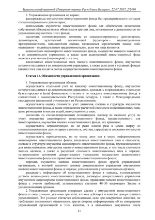 Национальный правовой Интернет-портал Республики Беларусь, 22.07.2017, 2/2490
41
2. Управляющая организация не вправе:
распоряжаться имуществом инвестиционного фонда без предварительного согласия
специализированного депозитария;
использовать имущество инвестиционного фонда для обеспечения исполнения
собственных обязательств или обязательств третьих лиц, не связанных с деятельностью по
управлению имуществом этого фонда;
заключать соответствующие договоры со специализированным депозитарием,
депозитарием, аудиторской организацией (аудитором – индивидуальным
предпринимателем), исполнителем оценки, являющимся юридическим лицом, либо
оценщиком – индивидуальным предпринимателем, если эти лица являются:
акционерами акционерного инвестиционного фонда, имущество которого находится
в ее доверительном управлении, а также если акционерный инвестиционный фонд
является участником (акционером) этих лиц;
владельцами инвестиционных паев паевого инвестиционного фонда, имущество
которого находится в ее доверительном управлении, а также если доли в уставных фондах
(акции) этих лиц входят в состав имущества паевого инвестиционного фонда.
Статья 41. Обязанности управляющей организации
1. Управляющая организация обязана:
осуществлять отдельный учет по каждому инвестиционному фонду, имущество
которого находится в ее доверительном управлении, составлять и представлять отдельную
бухгалтерскую и (или) финансовую отчетность по каждому инвестиционному фонду в
соответствии с законодательством Республики Беларусь, а также с Международными
стандартами финансовой отчетности и их Разъяснениями;
осуществлять оценку стоимости, учет движения, состава и структуры имущества
инвестиционного фонда, а также определение расчетной стоимости инвестиционных паев,
цены размещения и выкупа акций, инвестиционных паев;
заключать со специализированным депозитарием договор на оказание услуг по
учету имущества акционерного инвестиционного фонда, предназначенного для
инвестирования, имущества паевого инвестиционного фонда, его хранению;
осуществлять периодическую, но не реже одного раза в месяц сверку со
специализированным депозитарием стоимости, состава, структуры и движения имущества
инвестиционного фонда;
осуществлять периодическое, но не менее двух раз в месяц информирование
акционерного инвестиционного фонда, владельцев инвестиционных паев о стоимости,
составе и структуре имущества акционерного инвестиционного фонда, предназначенного
для инвестирования, имущества паевого инвестиционного фонда, в том числе стоимости
чистых активов, а также о расчетной стоимости инвестиционных паев в порядке,
установленном договором доверительного управления имуществом акционерного
инвестиционного фонда или правилами паевого инвестиционного фонда;
передать имущество паевого инвестиционного фонда другой управляющей
организации, с которой заключен договор доверительного управления имуществом
паевого инвестиционного фонда, в порядке, установленном уполномоченным органом;
раскрывать информацию об инвестиционном фонде в порядке, установленном
уставом акционерного инвестиционного фонда, договором доверительного управления
имуществом акционерного инвестиционного фонда, правилами паевого инвестиционного
фонда с учетом требований, установленных статьями 48–50 настоящего Закона и
уполномоченным органом.
2. Управляющая организация совершает сделки с имуществом инвестиционного
фонда от своего имени, указывая при этом, что она действует в качестве доверительного
управляющего. Это условие считается соблюденным, если при совершении действий, не
требующих письменного оформления, другая сторона информирована об их совершении
управляющей организацией в этом качестве, а в письменных документах после
 