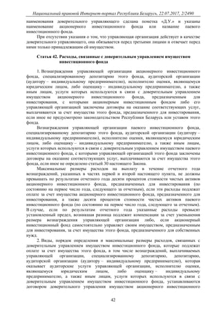 Национальный правовой Интернет-портал Республики Беларусь, 22.07.2017, 2/2490
42
наименования доверительного управляющего сделана пометка «Д.У.» и указаны
наименование акционерного инвестиционного фонда или название паевого
инвестиционного фонда.
При отсутствии указания о том, что управляющая организация действует в качестве
доверительного управляющего, она обязывается перед третьими лицами и отвечает перед
ними только принадлежащим ей имуществом.
Статья 42. Расходы, связанные с доверительным управлением имуществом
инвестиционного фонда
1. Вознаграждения управляющей организации акционерного инвестиционного
фонда, специализированному депозитарию этого фонда, аудиторской организации
(аудитору – индивидуальному предпринимателю), исполнителю оценки, являющемуся
юридическим лицом, либо оценщику – индивидуальному предпринимателю, а также
иным лицам, услуги которых используются в связи с доверительным управлением
имуществом акционерного инвестиционного фонда, предназначенным для
инвестирования, с которыми акционерным инвестиционным фондом либо его
управляющей организацией заключены договоры на оказание соответствующих услуг,
выплачиваются за счет имущества этого фонда, предназначенного для инвестирования,
если иное не предусмотрено законодательством Республики Беларусь или уставом этого
фонда.
Вознаграждения управляющей организации паевого инвестиционного фонда,
специализированному депозитарию этого фонда, аудиторской организации (аудитору –
индивидуальному предпринимателю), исполнителю оценки, являющемуся юридическим
лицом, либо оценщику – индивидуальному предпринимателю, а также иным лицам,
услуги которых используются в связи с доверительным управлением имуществом паевого
инвестиционного фонда, с которыми управляющей организацией этого фонда заключены
договоры на оказание соответствующих услуг, выплачиваются за счет имущества этого
фонда, если иное не определено статьей 30 настоящего Закона.
Максимальные размеры расходов на выплату в течение отчетного года
вознаграждений, указанных в частях первой и второй настоящего пункта, не должны
превышать по результатам отчетного года десяти процентов стоимости чистых активов
акционерного инвестиционного фонда, предназначенных для инвестирования (по
состоянию на первое число года, следующего за отчетным), если эти расходы подлежат
оплате за счет имущества акционерного инвестиционного фонда, предназначенного для
инвестирования, а также десяти процентов стоимости чистых активов паевого
инвестиционного фонда (по состоянию на первое число года, следующего за отчетным).
В случае, если по результатам отчетного года указанные расходы превысят
установленный предел, возникшая разница подлежит компенсации за счет уменьшения
размера вознаграждения управляющей организации либо, если акционерный
инвестиционный фонд самостоятельно управляет своим имуществом, предназначенным
для инвестирования, за счет имущества этого фонда, предназначенного для собственных
нужд.
2. Виды, порядок определения и максимальные размеры расходов, связанных с
доверительным управлением имуществом инвестиционного фонда, которые подлежат
оплате за счет имущества этого фонда, в том числе вознаграждений, выплачиваемых
управляющей организации, специализированному депозитарию, депозитарию,
аудиторской организации (аудитору – индивидуальному предпринимателю), которая
оказывает аудиторские услуги управляющей организации, исполнителю оценки,
являющемуся юридическим лицом, либо оценщику – индивидуальному
предпринимателю, а также иным лицам, услуги которых используются в связи с
доверительным управлением имуществом инвестиционного фонда, устанавливаются
договором доверительного управления имуществом акционерного инвестиционного
 