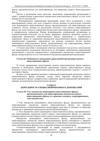 Национальный правовой Интернет-портал Республики Беларусь, 22.07.2017, 2/2490
43
фонда, предназначенным для инвестирования, или правилами паевого инвестиционного
фонда.
Оплата и возмещение иных расходов, понесенных управляющей организацией в
связи с доверительным управлением имуществом инвестиционного фонда, за счет этого
имущества не допускаются.
3. Вознаграждение управляющей организации может быть установлено в виде
фиксированной суммы, или доли стоимости чистых активов по результатам отчетного
года акционерного инвестиционного фонда, предназначенных для инвестирования, или
стоимости чистых активов по результатам отчетного года паевого инвестиционного
фонда, или доли дохода от управления имуществом инвестиционного фонда, переданным
в доверительное управление. Размер вознаграждения управляющей организации за
соответствующий отчетный год не может превышать двадцати процентов дохода от
управления имуществом инвестиционного фонда, переданным в доверительное
управление. Доход от управления имуществом инвестиционного фонда, переданным в
доверительное управление, определяется как разница стоимости чистых активов
акционерного инвестиционного фонда, предназначенных для инвестирования, паевого
инвестиционного фонда на конец и начало отчетного года.
4. Уплата неустойки и возмещение убытков, возникших в результате неисполнения
или ненадлежащего исполнения обязательств по договорам, заключенным управляющей
организацией в качестве доверительного управляющего имуществом инвестиционного
фонда, осуществляются за счет собственного имущества управляющей организации.
Статья 43. Особенности ликвидации управляющей организации паевого
инвестиционного фонда
В случае прекращения существования паевого инвестиционного фонда принятие
решения о ликвидации управляющей организации паевого инвестиционного фонда
возможно только после осуществления расчетов, предусмотренных пунктом 1 статьи 35
настоящего Закона.
В иных случаях принятие решения о ликвидации управляющей организации паевого
инвестиционного фонда возможно только после передачи имущества паевого
инвестиционного фонда в доверительное управление другой управляющей организации в
порядке, установленном уполномоченным органом.
ГЛАВА 8
ДЕЯТЕЛЬНОСТЬ СПЕЦИАЛИЗИРОВАННОГО ДЕПОЗИТАРИЯ
Статья 44. Учет имущества акционерного инвестиционного фонда,
предназначенного для инвестирования, имущества паевого
инвестиционного фонда, его хранение, контроль за распоряжением
этим имуществом
1. Учет имущества акционерного инвестиционного фонда, предназначенного для
инвестирования, имущества паевого инвестиционного фонда, его хранение
осуществляются специализированным депозитарием, если иное не вытекает из характера
имущества и требований законодательства Республики Беларусь.
2. Учет имущества одного акционерного инвестиционного фонда, предназначенного
для инвестирования, имущества одного паевого инвестиционного фонда, его хранение
осуществляются соответственно только одним специализированным депозитарием.
Имущество акционерного инвестиционного фонда, предназначенное для
инвестирования, имущество паевого инвестиционного фонда учитывается и хранится
специализированным депозитарием обособленно от собственного имущества и имущества
иных инвестиционных фондов, учет и хранение которого он осуществляет.
Специализированный депозитарий не вправе пользоваться и распоряжаться
имуществом акционерного инвестиционного фонда, предназначенным для
инвестирования, имуществом паевого инвестиционного фонда.
 
