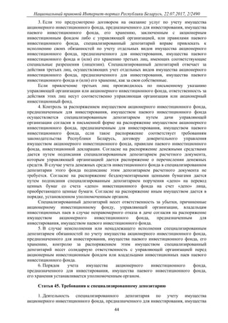 Национальный правовой Интернет-портал Республики Беларусь, 22.07.2017, 2/2490
44
3. Если это предусмотрено договором на оказание услуг по учету имущества
акционерного инвестиционного фонда, предназначенного для инвестирования, имущества
паевого инвестиционного фонда, его хранению, заключенным с акционерным
инвестиционным фондом либо с управляющей организацией, или правилами паевого
инвестиционного фонда, специализированный депозитарий вправе привлекать к
исполнению своих обязанностей по учету отдельных видов имущества акционерного
инвестиционного фонда, предназначенного для инвестирования, имущества паевого
инвестиционного фонда и (или) его хранению третьих лиц, имеющих соответствующие
специальные разрешения (лицензии). Специализированный депозитарий отвечает за
действия третьих лиц, осуществляющих учет отдельных видов имущества акционерного
инвестиционного фонда, предназначенного для инвестирования, имущества паевого
инвестиционного фонда и (или) его хранение, как за свои собственные.
Если привлечение третьих лиц производилось по письменному указанию
управляющей организации или акционерного инвестиционного фонда, ответственность за
действия этих лиц несут соответственно управляющая организация или акционерный
инвестиционный фонд.
4. Контроль за распоряжением имуществом акционерного инвестиционного фонда,
предназначенным для инвестирования, имуществом паевого инвестиционного фонда
осуществляется специализированным депозитарием путем дачи управляющей
организации согласия в письменной форме на распоряжение имуществом акционерного
инвестиционного фонда, предназначенным для инвестирования, имуществом паевого
инвестиционного фонда, если такое распоряжение соответствует требованиям
законодательства Республики Беларусь, договору доверительного управления
имуществом акционерного инвестиционного фонда, правилам паевого инвестиционного
фонда, инвестиционной декларации. Согласие на распоряжение денежными средствами
дается путем подписания специализированным депозитарием расчетного документа,
которым управляющей организацией дается распоряжение о перечислении денежных
средств. В случае учета денежных средств инвестиционного фонда в специализированном
депозитарии этого фонда подписание этим депозитарием расчетного документа не
требуется. Согласие на распоряжение бездокументарными ценными бумагами дается
путем подписания специализированным депозитарием поручения «депо» на перевод
ценных бумаг со счета «депо» инвестиционного фонда на счет «депо» лица,
приобретающего ценные бумаги. Согласие на распоряжение иным имуществом дается в
порядке, установленном уполномоченным органом.
Специализированный депозитарий несет ответственность за убытки, причиненные
акционерному инвестиционному фонду, управляющей организации, владельцам
инвестиционных паев в случае неправомерного отказа в даче согласия на распоряжение
имуществом акционерного инвестиционного фонда, предназначенным для
инвестирования, имуществом паевого инвестиционного фонда.
5. В случае неисполнения или ненадлежащего исполнения специализированным
депозитарием обязанностей по учету имущества акционерного инвестиционного фонда,
предназначенного для инвестирования, имущества паевого инвестиционного фонда, его
хранению, контролю за распоряжением этим имуществом специализированный
депозитарий несет солидарную ответственность с управляющей организацией перед
акционерным инвестиционным фондом или владельцами инвестиционных паев паевого
инвестиционного фонда.
6. Порядок учета имущества акционерного инвестиционного фонда,
предназначенного для инвестирования, имущества паевого инвестиционного фонда,
его хранения устанавливается уполномоченным органом.
Статья 45. Требования к специализированному депозитарию
1. Деятельность специализированного депозитария по учету имущества
акционерного инвестиционного фонда, предназначенного для инвестирования, имущества
 