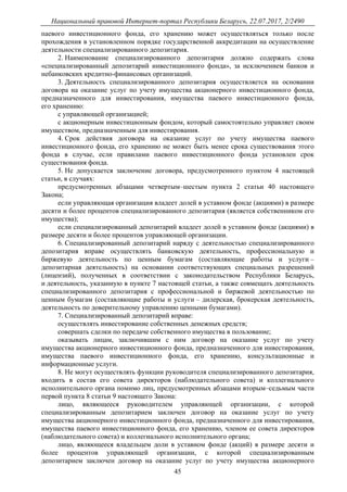 Национальный правовой Интернет-портал Республики Беларусь, 22.07.2017, 2/2490
45
паевого инвестиционного фонда, его хранению может осуществляться только после
прохождения в установленном порядке государственной аккредитации на осуществление
деятельности специализированного депозитария.
2. Наименование специализированного депозитария должно содержать слова
«специализированный депозитарий инвестиционного фонда», за исключением банков и
небанковских кредитно-финансовых организаций.
3. Деятельность специализированного депозитария осуществляется на основании
договора на оказание услуг по учету имущества акционерного инвестиционного фонда,
предназначенного для инвестирования, имущества паевого инвестиционного фонда,
его хранению:
с управляющей организацией;
с акционерным инвестиционным фондом, который самостоятельно управляет своим
имуществом, предназначенным для инвестирования.
4. Срок действия договора на оказание услуг по учету имущества паевого
инвестиционного фонда, его хранению не может быть менее срока существования этого
фонда в случае, если правилами паевого инвестиционного фонда установлен срок
существования фонда.
5. Не допускается заключение договора, предусмотренного пунктом 4 настоящей
статьи, в случаях:
предусмотренных абзацами четвертым–шестым пункта 2 статьи 40 настоящего
Закона;
если управляющая организация владеет долей в уставном фонде (акциями) в размере
десяти и более процентов специализированного депозитария (является собственником его
имущества);
если специализированный депозитарий владеет долей в уставном фонде (акциями) в
размере десяти и более процентов управляющей организации.
6. Специализированный депозитарий наряду с деятельностью специализированного
депозитария вправе осуществлять банковскую деятельность, профессиональную и
биржевую деятельность по ценным бумагам (составляющие работы и услуги –
депозитарная деятельность) на основании соответствующих специальных разрешений
(лицензий), полученных в соответствии с законодательством Республики Беларусь,
и деятельность, указанную в пункте 7 настоящей статьи, а также совмещать деятельность
специализированного депозитария с профессиональной и биржевой деятельностью по
ценным бумагам (составляющие работы и услуги – дилерская, брокерская деятельность,
деятельность по доверительному управлению ценными бумагами).
7. Специализированный депозитарий вправе:
осуществлять инвестирование собственных денежных средств;
совершать сделки по передаче собственного имущества в пользование;
оказывать лицам, заключившим с ним договор на оказание услуг по учету
имущества акционерного инвестиционного фонда, предназначенного для инвестирования,
имущества паевого инвестиционного фонда, его хранению, консультационные и
информационные услуги.
8. Не могут осуществлять функции руководителя специализированного депозитария,
входить в состав его совета директоров (наблюдательного совета) и коллегиального
исполнительного органа помимо лиц, предусмотренных абзацами вторым–седьмым части
первой пункта 8 статьи 9 настоящего Закона:
лицо, являющееся руководителем управляющей организации, с которой
специализированным депозитарием заключен договор на оказание услуг по учету
имущества акционерного инвестиционного фонда, предназначенного для инвестирования,
имущества паевого инвестиционного фонда, его хранению, членом ее совета директоров
(наблюдательного совета) и коллегиального исполнительного органа;
лицо, являющееся владельцем доли в уставном фонде (акций) в размере десяти и
более процентов управляющей организации, с которой специализированным
депозитарием заключен договор на оказание услуг по учету имущества акционерного
 