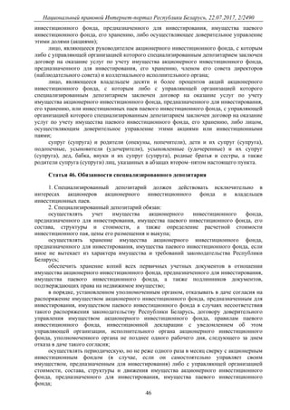 Национальный правовой Интернет-портал Республики Беларусь, 22.07.2017, 2/2490
46
инвестиционного фонда, предназначенного для инвестирования, имущества паевого
инвестиционного фонда, его хранению, либо осуществляющее доверительное управление
этими долями (акциями);
лицо, являющееся руководителем акционерного инвестиционного фонда, с которым
либо с управляющей организацией которого специализированным депозитарием заключен
договор на оказание услуг по учету имущества акционерного инвестиционного фонда,
предназначенного для инвестирования, его хранению, членом его совета директоров
(наблюдательного совета) и коллегиального исполнительного органа;
лицо, являющееся владельцем десяти и более процентов акций акционерного
инвестиционного фонда, с которым либо с управляющей организацией которого
специализированным депозитарием заключен договор на оказание услуг по учету
имущества акционерного инвестиционного фонда, предназначенного для инвестирования,
его хранению, или инвестиционных паев паевого инвестиционного фонда, с управляющей
организацией которого специализированным депозитарием заключен договор на оказание
услуг по учету имущества паевого инвестиционного фонда, его хранению, либо лицом,
осуществляющим доверительное управление этими акциями или инвестиционными
паями;
супруг (супруга) и родители (опекуны, попечители), дети и их супруг (супруга),
подопечные, усыновители (удочерители), усыновленные (удочеренные) и их супруг
(супруга), дед, бабка, внуки и их супруг (супруга), родные братья и сестры, а также
родители супруга (супруги) лиц, указанных в абзацах втором–пятом настоящего пункта.
Статья 46. Обязанности специализированного депозитария
1. Специализированный депозитарий должен действовать исключительно в
интересах акционеров акционерного инвестиционного фонда и владельцев
инвестиционных паев.
2. Специализированный депозитарий обязан:
осуществлять учет имущества акционерного инвестиционного фонда,
предназначенного для инвестирования, имущества паевого инвестиционного фонда, его
состава, структуры и стоимости, а также определение расчетной стоимости
инвестиционного пая, цены его размещения и выкупа;
осуществлять хранение имущества акционерного инвестиционного фонда,
предназначенного для инвестирования, имущества паевого инвестиционного фонда, если
иное не вытекает из характера имущества и требований законодательства Республики
Беларусь;
обеспечить хранение копий всех первичных учетных документов в отношении
имущества акционерного инвестиционного фонда, предназначенного для инвестирования,
имущества паевого инвестиционного фонда, а также подлинников документов,
подтверждающих права на недвижимое имущество;
в порядке, установленном уполномоченным органом, отказывать в даче согласия на
распоряжение имуществом акционерного инвестиционного фонда, предназначенным для
инвестирования, имуществом паевого инвестиционного фонда в случаях несоответствия
такого распоряжения законодательству Республики Беларусь, договору доверительного
управления имуществом акционерного инвестиционного фонда, правилам паевого
инвестиционного фонда, инвестиционной декларации с уведомлением об этом
управляющей организации, исполнительного органа акционерного инвестиционного
фонда, уполномоченного органа не позднее одного рабочего дня, следующего за днем
отказа в даче такого согласия;
осуществлять периодическую, но не реже одного раза в месяц сверку с акционерным
инвестиционным фондом (в случае, если он самостоятельно управляет своим
имуществом, предназначенным для инвестирования) либо с управляющей организацией
стоимости, состава, структуры и движения имущества акционерного инвестиционного
фонда, предназначенного для инвестирования, имущества паевого инвестиционного
фонда;
 