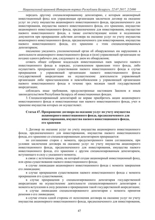 Национальный правовой Интернет-портал Республики Беларусь, 22.07.2017, 2/2490
47
передать другому специализированному депозитарию, с которым акционерный
инвестиционный фонд или управляющая организация заключили договор на оказание
услуг по учету имущества акционерного инвестиционного фонда, предназначенного для
инвестирования, имущества паевого инвестиционного фонда, его хранению, имущество
акционерного инвестиционного фонда, предназначенное для инвестирования, имущество
паевого инвестиционного фонда, а также соответствующие копии и подлинники
документов при прекращении действия договора на оказание услуг по учету имущества
акционерного инвестиционного фонда, предназначенного для инвестирования, имущества
паевого инвестиционного фонда, его хранению с этим специализированным
депозитарием;
письменно уведомить уполномоченный орган об обнаруженных им нарушениях в
деятельности акционерного инвестиционного фонда и (или) управляющей организации не
позднее одного рабочего дня, следующего за днем их обнаружения;
созвать общее собрание владельцев инвестиционных паев закрытого паевого
инвестиционного фонда в порядке, установленном правилами этого фонда, либо
осуществить прекращение существования паевого инвестиционного фонда в случае
прекращения у управляющей организации паевого инвестиционного фонда
государственной аккредитации на осуществление деятельности управляющей
организации либо приостановления и невозобновления у управляющей организации
паевого инвестиционного фонда в течение трех месяцев такой государственной
аккредитации;
соблюдать иные требования, предусмотренные настоящим Законом и иным
законодательством Республики Беларусь об инвестиционных фондах.
3. Специализированный депозитарий не вправе приобретать акции акционерного
инвестиционного фонда и инвестиционные паи паевого инвестиционного фонда, учет и
хранение имущества которых он осуществляет.
Статья 47. Прекращение договора на оказание услуг по учету имущества
акционерного инвестиционного фонда, предназначенного для
инвестирования, имущества паевого инвестиционного фонда,
его хранению
1. Договор на оказание услуг по учету имущества акционерного инвестиционного
фонда, предназначенного для инвестирования, имущества паевого инвестиционного
фонда, его хранению со специализированным депозитарием прекращается:
по соглашению сторон с момента, предусмотренного таким соглашением, при
условии заключения договора на оказание услуг по учету имущества акционерного
инвестиционного фонда, предназначенного для инвестирования, имущества паевого
инвестиционного фонда, его хранению с другим специализированным депозитарием,
вступающего в силу с указанного момента;
в связи с истечением срока, на который создан акционерный инвестиционный фонд,
или срока существования паевого инвестиционного фонда;
в случае ликвидации акционерного инвестиционного фонда с момента завершения
его ликвидации;
в случае прекращения существования паевого инвестиционного фонда с момента
прекращения его существования;
в случае прекращения у специализированного депозитария государственной
аккредитации на осуществление деятельности специализированного депозитария с
момента вступления в силу решения о прекращении такой государственной аккредитации;
в случае ликвидации специализированного депозитария с момента принятия
решения о его ликвидации;
в случае отказа одной стороны от исполнения договора на оказание услуг по учету
имущества акционерного инвестиционного фонда, предназначенного для инвестирования,
 