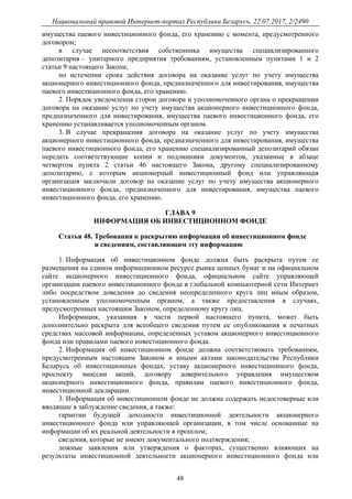 Национальный правовой Интернет-портал Республики Беларусь, 22.07.2017, 2/2490
48
имущества паевого инвестиционного фонда, его хранению с момента, предусмотренного
договором;
в случае несоответствия собственника имущества специализированного
депозитария – унитарного предприятия требованиям, установленным пунктами 1 и 2
статьи 9 настоящего Закона;
по истечении срока действия договора на оказание услуг по учету имущества
акционерного инвестиционного фонда, предназначенного для инвестирования, имущества
паевого инвестиционного фонда, его хранению.
2. Порядок уведомления сторон договора и уполномоченного органа о прекращении
договора на оказание услуг по учету имущества акционерного инвестиционного фонда,
предназначенного для инвестирования, имущества паевого инвестиционного фонда, его
хранению устанавливается уполномоченным органом.
3. В случае прекращения договора на оказание услуг по учету имущества
акционерного инвестиционного фонда, предназначенного для инвестирования, имущества
паевого инвестиционного фонда, его хранению специализированный депозитарий обязан
передать соответствующие копии и подлинники документов, указанные в абзаце
четвертом пункта 2 статьи 46 настоящего Закона, другому специализированному
депозитарию, с которым акционерный инвестиционный фонд или управляющая
организация заключили договор на оказание услуг по учету имущества акционерного
инвестиционного фонда, предназначенного для инвестирования, имущества паевого
инвестиционного фонда, его хранению.
ГЛАВА 9
ИНФОРМАЦИЯ ОБ ИНВЕСТИЦИОННОМ ФОНДЕ
Статья 48. Требования к раскрытию информации об инвестиционном фонде
и сведениям, составляющим эту информацию
1. Информация об инвестиционном фонде должна быть раскрыта путем ее
размещения на едином информационном ресурсе рынка ценных бумаг и на официальном
сайте акционерного инвестиционного фонда, официальном сайте управляющей
организации паевого инвестиционного фонда в глобальной компьютерной сети Интернет
либо посредством доведения до сведения неопределенного круга лиц иным образом,
установленным уполномоченным органом, а также предоставления в случаях,
предусмотренных настоящим Законом, определенному кругу лиц.
Информация, указанная в части первой настоящего пункта, может быть
дополнительно раскрыта для всеобщего сведения путем ее опубликования в печатных
средствах массовой информации, определенных уставом акционерного инвестиционного
фонда или правилами паевого инвестиционного фонда.
2. Информация об инвестиционном фонде должна соответствовать требованиям,
предусмотренным настоящим Законом и иными актами законодательства Республики
Беларусь об инвестиционных фондах, уставу акционерного инвестиционного фонда,
проспекту эмиссии акций, договору доверительного управления имуществом
акционерного инвестиционного фонда, правилам паевого инвестиционного фонда,
инвестиционной декларации.
3. Информация об инвестиционном фонде не должна содержать недостоверные или
вводящие в заблуждение сведения, а также:
гарантии будущей доходности инвестиционной деятельности акционерного
инвестиционного фонда или управляющей организации, в том числе основанные на
информации об их реальной деятельности в прошлом;
сведения, которые не имеют документального подтверждения;
ложные заявления или утверждения о факторах, существенно влияющих на
результаты инвестиционной деятельности акционерного инвестиционного фонда или
 
