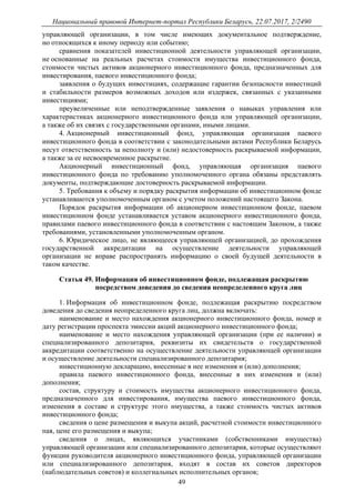 Национальный правовой Интернет-портал Республики Беларусь, 22.07.2017, 2/2490
49
управляющей организации, в том числе имеющих документальное подтверждение,
но относящихся к иному периоду или событию;
сравнения показателей инвестиционной деятельности управляющей организации,
не основанные на реальных расчетах стоимости имущества инвестиционного фонда,
стоимости чистых активов акционерного инвестиционного фонда, предназначенных для
инвестирования, паевого инвестиционного фонда;
заявления о будущих инвестициях, содержащие гарантии безопасности инвестиций
и стабильности размеров возможных доходов или издержек, связанных с указанными
инвестициями;
преувеличенные или неподтвержденные заявления о навыках управления или
характеристиках акционерного инвестиционного фонда или управляющей организации,
а также об их связях с государственными органами, иными лицами.
4. Акционерный инвестиционный фонд, управляющая организация паевого
инвестиционного фонда в соответствии с законодательными актами Республики Беларусь
несут ответственность за неполноту и (или) недостоверность раскрываемой информации,
а также за ее несвоевременное раскрытие.
Акционерный инвестиционный фонд, управляющая организация паевого
инвестиционного фонда по требованию уполномоченного органа обязаны представлять
документы, подтверждающие достоверность раскрываемой информации.
5. Требования к объему и порядку раскрытия информации об инвестиционном фонде
устанавливаются уполномоченным органом с учетом положений настоящего Закона.
Порядок раскрытия информации об акционерном инвестиционном фонде, паевом
инвестиционном фонде устанавливается уставом акционерного инвестиционного фонда,
правилами паевого инвестиционного фонда в соответствии с настоящим Законом, а также
требованиями, установленными уполномоченным органом.
6. Юридическое лицо, не являющееся управляющей организацией, до прохождения
государственной аккредитации на осуществление деятельности управляющей
организации не вправе распространять информацию о своей будущей деятельности в
таком качестве.
Статья 49. Информация об инвестиционном фонде, подлежащая раскрытию
посредством доведения до сведения неопределенного круга лиц
1. Информация об инвестиционном фонде, подлежащая раскрытию посредством
доведения до сведения неопределенного круга лиц, должна включать:
наименование и место нахождения акционерного инвестиционного фонда, номер и
дату регистрации проспекта эмиссии акций акционерного инвестиционного фонда;
наименование и место нахождения управляющей организации (при ее наличии) и
специализированного депозитария, реквизиты их свидетельств о государственной
аккредитации соответственно на осуществление деятельности управляющей организации
и осуществление деятельности специализированного депозитария;
инвестиционную декларацию, внесенные в нее изменения и (или) дополнения;
правила паевого инвестиционного фонда, внесенные в них изменения и (или)
дополнения;
состав, структуру и стоимость имущества акционерного инвестиционного фонда,
предназначенного для инвестирования, имущества паевого инвестиционного фонда,
изменения в составе и структуре этого имущества, а также стоимость чистых активов
инвестиционного фонда;
сведения о цене размещения и выкупа акций, расчетной стоимости инвестиционного
пая, цене его размещения и выкупа;
сведения о лицах, являющихся участниками (собственниками имущества)
управляющей организации или специализированного депозитария, которые осуществляют
функции руководителя акционерного инвестиционного фонда, управляющей организации
или специализированного депозитария, входят в состав их советов директоров
(наблюдательных советов) и коллегиальных исполнительных органов;
 