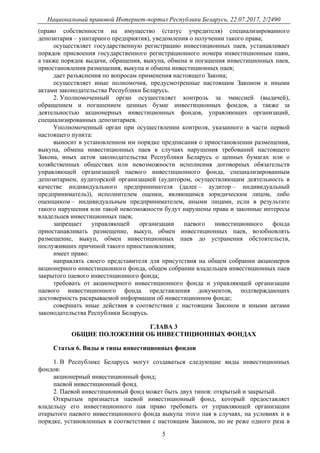 Национальный правовой Интернет-портал Республики Беларусь, 22.07.2017, 2/2490
5
(право собственности на имущество (статус учредителя) специализированного
депозитария – унитарного предприятия), уведомления о получении такого права;
осуществляет государственную регистрацию инвестиционных паев, устанавливает
порядок присвоения государственного регистрационного номера инвестиционным паям,
а также порядок выдачи, обращения, выкупа, обмена и погашения инвестиционных паев,
приостановления размещения, выкупа и обмена инвестиционных паев;
дает разъяснения по вопросам применения настоящего Закона;
осуществляет иные полномочия, предусмотренные настоящим Законом и иными
актами законодательства Республики Беларусь.
2. Уполномоченный орган осуществляет контроль за эмиссией (выдачей),
обращением и погашением ценных бумаг инвестиционных фондов, а также за
деятельностью акционерных инвестиционных фондов, управляющих организаций,
специализированных депозитариев.
Уполномоченный орган при осуществлении контроля, указанного в части первой
настоящего пункта:
выносит в установленном им порядке предписания о приостановлении размещения,
выкупа, обмена инвестиционных паев в случаях нарушения требований настоящего
Закона, иных актов законодательства Республики Беларусь о ценных бумагах или о
хозяйственных обществах или невозможности исполнения договорных обязательств
управляющей организацией паевого инвестиционного фонда, специализированным
депозитарием, аудиторской организацией (аудитором, осуществляющим деятельность в
качестве индивидуального предпринимателя (далее – аудитор – индивидуальный
предприниматель)), исполнителем оценки, являющимся юридическим лицом, либо
оценщиком – индивидуальным предпринимателем, иными лицами, если в результате
такого нарушения или такой невозможности будут нарушены права и законные интересы
владельцев инвестиционных паев;
запрещает управляющей организации паевого инвестиционного фонда
приостанавливать размещение, выкуп, обмен инвестиционных паев, возобновлять
размещение, выкуп, обмен инвестиционных паев до устранения обстоятельств,
послуживших причиной такого приостановления;
имеет право:
направлять своего представителя для присутствия на общем собрании акционеров
акционерного инвестиционного фонда, общем собрании владельцев инвестиционных паев
закрытого паевого инвестиционного фонда;
требовать от акционерного инвестиционного фонда и управляющей организации
паевого инвестиционного фонда представления документов, подтверждающих
достоверность раскрываемой информации об инвестиционном фонде;
совершать иные действия в соответствии с настоящим Законом и иными актами
законодательства Республики Беларусь.
ГЛАВА 3
ОБЩИЕ ПОЛОЖЕНИЯ ОБ ИНВЕСТИЦИОННЫХ ФОНДАХ
Статья 6. Виды и типы инвестиционных фондов
1. В Республике Беларусь могут создаваться следующие виды инвестиционных
фондов:
акционерный инвестиционный фонд;
паевой инвестиционный фонд.
2. Паевой инвестиционный фонд может быть двух типов: открытый и закрытый.
Открытым признается паевой инвестиционный фонд, который предоставляет
владельцу его инвестиционного пая право требовать от управляющей организации
открытого паевого инвестиционного фонда выкупа этого пая в случаях, на условиях и в
порядке, установленных в соответствии с настоящим Законом, но не реже одного раза в
 