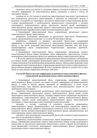 Национальный правовой Интернет-портал Республики Беларусь, 22.07.2017, 2/2490
50
сведения о месте или местах (с указанием адресов и номеров телефонов), где можно
получить информацию об инвестиционном фонде, указанную в пункте 1 статьи 50
настоящего Закона;
указание на то, что стоимость акций или инвестиционных паев может увеличиваться
или уменьшаться, результаты инвестирования в прошлом не определяют доходы в
будущем, государство не гарантирует доходности инвестиций в инвестиционные фонды,
а также предупреждение о необходимости внимательного ознакомления с уставом
акционерного инвестиционного фонда, проспектом эмиссии акций акционерного
инвестиционного фонда, правилами паевого инвестиционного фонда, инвестиционной
декларацией перед приобретением акций или инвестиционных паев.
2. Акционерный инвестиционный фонд, управляющая организация паевого
инвестиционного фонда также обязаны:
раскрывать аудиторское заключение по результатам ежегодного обязательного
аудита, предусмотренного пунктами 1 и 2 статьи 10 настоящего Закона;
разработать, утвердить и раскрыть трехлетний бизнес-план, содержащий
информацию о направлениях деятельности и перспективах развития инвестиционного
фонда, в том числе детальный риск-анализ, включающий описание того, как будут
минимизированы риски (операционные, маркетинговые, кредитные, рыночные,
репутационные).
3. Акционерный инвестиционный фонд, управляющая организация паевого
инвестиционного фонда вправе раскрывать иную информацию, определенную уставом
акционерного инвестиционного фонда или правилами паевого инвестиционного фонда.
4. В случае принятия акционерным инвестиционным фондом решения о размещении
или выкупе акций, управляющей организацией паевого инвестиционного фонда решения
о приостановлении или возобновлении размещения, выкупа, обмена инвестиционных паев
акционерный инвестиционный фонд, управляющая организация паевого инвестиционного
фонда обязаны раскрыть информацию об этом с указанием причин не позднее чем за один
месяц до даты начала совершения указанных действий.
Статья 50. Предоставление информации акционерным инвестиционным фондом,
управляющей организацией паевого инвестиционного фонда
1. Акционерный инвестиционный фонд, управляющая организация паевого
инвестиционного фонда в местах, где можно получить информацию об инвестиционном
фонде, а также в местах приема заявлений на приобретение и (или) выкуп
инвестиционных паев обязаны предоставлять всем заинтересованным лицам по их
требованию соответственно:
заверенные уполномоченным должностным лицом акционерного инвестиционного
фонда, управляющей организации паевого инвестиционного фонда копии устава
акционерного инвестиционного фонда, договора доверительного управления имуществом
акционерного инвестиционного фонда или правил паевого инвестиционного фонда,
проспекта эмиссии акций акционерного инвестиционного фонда, инвестиционной
декларации, а также внесенных в них изменений и (или) дополнений;
сведения о составе, структуре и стоимости имущества акционерного
инвестиционного фонда, предназначенного для инвестирования, имущества паевого
инвестиционного фонда, приросте (уменьшении) стоимости этого имущества, а также о
стоимости чистых активов акционерного инвестиционного фонда, предназначенных для
инвестирования, паевого инвестиционного фонда;
сведения о цене размещения и выкупа акций, расчетной стоимости инвестиционного
пая, цене его размещения и выкупа;
заверенную уполномоченным должностным лицом акционерного инвестиционного
фонда, управляющей организации паевого инвестиционного фонда копию аудиторского
заключения по результатам проведения обязательного аудита годовой бухгалтерской и
(или) финансовой отчетности акционерного инвестиционного фонда, управляющей
организации паевого инвестиционного фонда;
 