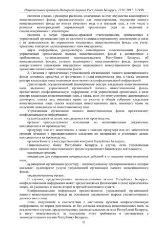 Национальный правовой Интернет-портал Республики Беларусь, 22.07.2017, 2/2490
51
сведения о видах и размерах расходов, оплаченных за счет имущества акционерного
инвестиционного фонда, предназначенного для инвестирования, имущества паевого
инвестиционного фонда по итогам отчетного года и в текущем году, в том числе о
размерах вознаграждений управляющей организации (при ее наличии) и
специализированного депозитария;
сведения о мерах гражданско-правовой ответственности, примененных к
управляющей организации (при ее наличии) и специализированному депозитарию в связи
с их деятельностью по управлению имуществом инвестиционного фонда, его учету,
хранению, контролю за распоряжением этим имуществом;
иную информацию, раскрываемую акционерным инвестиционным фондом,
управляющей организацией паевого инвестиционного фонда в соответствии с
требованиями, установленными законодательством Республики Беларусь об
инвестиционных фондах, уставом акционерного инвестиционного фонда, договором
доверительного управления имуществом акционерного инвестиционного фонда или
правилами паевого инвестиционного фонда.
2. Сведения о привлеченных управляющей организацией паевого инвестиционного
фонда денежных средствах от физических и (или) юридических лиц, а также сведения
реестра владельцев инвестиционных паев являются конфиденциальной информацией.
Депозитарий, осуществляющий формирование реестра владельцев инвестиционных
паев, выданных управляющей организацией паевого инвестиционного фонда,
предоставляет конфиденциальную информацию этой управляющей организации в виде
реестра владельцев инвестиционных паев, а также, если это предусмотрено депозитарным
договором, списка лиц, имеющих право на участие в общем собрании владельцев
инвестиционных паев, списка владельцев инвестиционных паев, имеющих право на
получение дивидендов по инвестиционному паю.
Управляющая организация паевого инвестиционного фонда предоставляет
конфиденциальную информацию:
судам (судьям) по делам, находящимся в их производстве;
органам принудительного исполнения по исполнительным документам,
находящимся в их производстве;
прокурору или его заместителю, а также с санкции прокурора или его заместителя
органам дознания и предварительного следствия по материалам и уголовным делам,
находящимся в их производстве;
органам Комитета государственного контроля Республики Беларусь;
Национальному банку Республики Беларусь в случае, если управляющая
организация паевого инвестиционного фонда осуществляет банковскую деятельность;
налоговым органам;
нотариусам для совершения нотариальных действий в отношении инвестиционных
паев;
аудиторской организации (аудитору – индивидуальному предпринимателю), которая
оказывает аудиторские услуги управляющей организации паевого инвестиционного
фонда;
уполномоченному органу.
В случаях, предусмотренных законодательными актами Республики Беларусь,
конфиденциальная информация может предоставляться физическим и (или) юридическим
лицам, не указанным в частях второй и третьей настоящего пункта.
Конфиденциальная информация предоставляется управляющей организацией
паевого инвестиционного фонда на основании письменного запроса уполномоченного
должностного лица.
Лица, получившие в соответствии с настоящим пунктом конфиденциальную
информацию, не вправе разглашать ее без согласия владельца инвестиционных паев, за
исключением случаев, предусмотренных законодательными актами Республики Беларусь,
и несут ответственность за нарушение этого требования в соответствии с
законодательными актами Республики Беларусь.
 