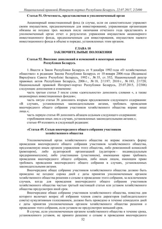 Национальный правовой Интернет-портал Республики Беларусь, 22.07.2017, 2/2490
52
Статья 51. Отчетность, представляемая в уполномоченный орган
Акционерный инвестиционный фонд (в случае, если он самостоятельно управляет
своим имуществом, предназначенным для инвестирования), управляющая организация
обязаны не позднее трех месяцев после окончания отчетного года представлять в
уполномоченный орган отчет о результатах управления имуществом акционерного
инвестиционного фонда, предназначенным для инвестирования, имуществом паевого
инвестиционного фонда в объеме и порядке, установленных этим органом.
ГЛАВА 10
ЗАКЛЮЧИТЕЛЬНЫЕ ПОЛОЖЕНИЯ
Статья 52. Внесение дополнений и изменений в некоторые законы
Республики Беларусь
1. Внести в Закон Республики Беларусь от 9 декабря 1992 года «О хозяйственных
обществах» в редакции Закона Республики Беларусь от 10 января 2006 года (Ведамасцi
Вярхоўнага Савета Рэспублiкi Беларусь, 1992 г., № 35, ст. 552; Национальный реестр
правовых актов Республики Беларусь, 2006 г., № 18, 2/1197; 2010 г., № 183, 2/1720;
Национальный правовой Интернет-портал Республики Беларусь, 25.07.2015, 2/2306)
следующие дополнения и изменение:
часть третью статьи 3 после слова «деятельности» дополнить словами «, а также
акционерных инвестиционных фондов»;
часть пятую статьи 36 дополнить вторым предложением следующего содержания:
«В случаях, установленных законодательными актами, требовать проведения
внеочередного общего собрания участников хозяйственного общества вправе иные
лица.»;
часть первую статьи 48 дополнить абзацем седьмым следующего содержания:
«требования иных лиц в случаях, установленных законодательными актами.»;
статью 49 изложить в следующей редакции:
«Статья 49. Созыв внеочередного общего собрания участников
хозяйственного общества
Уполномоченный орган хозяйственного общества не вправе изменять форму
проведения внеочередного общего собрания участников хозяйственного общества,
предложенную иным органом управления этого общества, либо ревизионной комиссией
(ревизором), либо аудиторской организацией (аудитором – индивидуальным
предпринимателем), либо участниками (участником), имеющими право требовать
проведения внеочередного общего собрания, либо иным лицом, имеющим право
требовать проведения внеочередного общего собрания в случаях, установленных
законодательными актами.
Внеочередное общее собрание участников хозяйственного общества должно быть
проведено не позднее сорока дней с даты принятия уполномоченным органом
хозяйственного общества решения о созыве и проведении этого собрания, за исключением
случаев, когда для проведения внеочередного общего собрания участников
хозяйственного общества частью третьей настоящей статьи или уставом хозяйственного
общества предусмотрен иной срок.
Внеочередное общее собрание участников хозяйственного общества, повестка дня
которого включает вопрос об избрании членов совета директоров (наблюдательного
совета) кумулятивным голосованием, должно быть проведено в течение семидесяти дней
с даты принятия уполномоченным органом хозяйственного общества решения о
проведении этого собрания, если уставом не предусмотрен меньший срок.
В случае, если уполномоченным органом хозяйственного общества в течение срока,
установленного уставом, не принято решение о созыве и проведении внеочередного
 