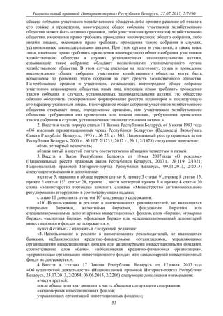 Национальный правовой Интернет-портал Республики Беларусь, 22.07.2017, 2/2490
53
общего собрания участников хозяйственного общества либо принято решение об отказе в
его созыве и проведении, внеочередное общее собрание участников хозяйственного
общества может быть созвано органами, либо участниками (участником) хозяйственного
общества, имеющими право требовать проведения внеочередного общего собрания, либо
иными лицами, имеющими право требовать проведения такого собрания в случаях,
установленных законодательными актами. При этом органы и участники, а также иные
лица, имеющие право требовать проведения внеочередного общего собрания участников
хозяйственного общества в случаях, установленных законодательными актами,
созывающие такое собрание, обладают полномочиями уполномоченного органа
хозяйственного общества. В этом случае расходы на подготовку, созыв и проведение
внеочередного общего собрания участников хозяйственного общества могут быть
возмещены по решению этого собрания за счет средств хозяйственного общества.
По требованию органов и участников, созывающих внеочередное общее собрание
участников акционерного общества, иных лиц, имеющих право требовать проведения
такого собрания в случаях, установленных законодательными актами, это общество
обязано обеспечить своевременное формирование реестра акционеров и последующую
его передачу указанным лицам. Внеочередное общее собрание участников хозяйственного
общества открывает лицо, определенное органами, или участниками хозяйственного
общества, требующими его проведения, или иными лицами, требующими проведения
такого собрания в случаях, установленных законодательными актами.».
2. Внести в часть первую статьи 11 Закона Республики Беларусь от 6 июля 1993 года
«Об именных приватизационных чеках Республики Беларусь» (Ведамасцi Вярхоўнага
Савета Рэспублiкi Беларусь, 1993 г., № 25, ст. 305; Национальный реестр правовых актов
Республики Беларусь, 2006 г., № 107, 2/1235; 2012 г., № 1, 2/1878) следующее изменение:
абзац четвертый исключить;
абзацы пятый и шестой считать соответственно абзацами четвертым и пятым.
3. Внести в Закон Республики Беларусь от 10 мая 2007 года «О рекламе»
(Национальный реестр правовых актов Республики Беларусь, 2007 г., № 119, 2/1321;
Национальный правовой Интернет-портал Республики Беларусь, 09.01.2013, 2/2013)
следующие изменения и дополнение:
в статье 5, названии и абзаце первом статьи 8, пункте 3 статьи 91
, пункте 8 статьи 15,
пункте 5 статьи 151
, статье 28, пункте 1, части четвертой пункта 3 и пункте 4 статьи 30
слова «Министерство торговли» заменить словами «Министерство антимонопольного
регулирования и торговли» в соответствующем падеже;
статью 10 дополнить пунктом 101
следующего содержания:
«101
. Использование в рекламе в наименованиях рекламодателей, не являющихся
товарными биржами, валютными биржами, фондовыми биржами или
специализированными депозитариями инвестиционных фондов, слов «биржа», «товарная
биржа», «валютная биржа», «фондовая биржа» или «специализированный депозитарий
инвестиционного фонда» не допускается.»;
пункт 4 статьи 22 изложить в следующей редакции:
«4. Использование в рекламе в наименованиях рекламодателей, не являющихся
банками, небанковскими кредитно-финансовыми организациями, управляющими
организациями инвестиционных фондов или акционерными инвестиционными фондами,
соответственно слов «банк», «небанковская кредитно-финансовая организация»,
«управляющая организация инвестиционного фонда» или «акционерный инвестиционный
фонд» не допускается.».
4. Внести в статью 17 Закона Республики Беларусь от 12 июля 2013 года
«Об аудиторской деятельности» (Национальный правовой Интернет-портал Республики
Беларусь, 23.07.2013, 2/2054; 06.06.2015, 2/2266) следующие дополнения и изменения:
в части третьей:
после абзаца девятого дополнить часть абзацами следующего содержания:
«акционерных инвестиционных фондов;
управляющих организаций инвестиционных фондов;»;
 