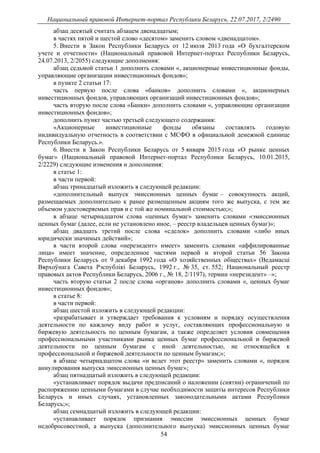 Национальный правовой Интернет-портал Республики Беларусь, 22.07.2017, 2/2490
54
абзац десятый считать абзацем двенадцатым;
в частях пятой и шестой слово «десятом» заменить словом «двенадцатом».
5. Внести в Закон Республики Беларусь от 12 июля 2013 года «О бухгалтерском
учете и отчетности» (Национальный правовой Интернет-портал Республики Беларусь,
24.07.2013, 2/2055) следующие дополнения:
абзац седьмой статьи 1 дополнить словами «, акционерные инвестиционные фонды,
управляющие организации инвестиционных фондов»;
в пункте 2 статьи 17:
часть первую после слова «банков» дополнить словами «, акционерных
инвестиционных фондов, управляющих организаций инвестиционных фондов»;
часть вторую после слова «Банки» дополнить словами «, управляющие организации
инвестиционных фондов»;
дополнить пункт частью третьей следующего содержания:
«Акционерные инвестиционные фонды обязаны составлять годовую
индивидуальную отчетность в соответствии с МСФО в официальной денежной единице
Республики Беларусь.».
6. Внести в Закон Республики Беларусь от 5 января 2015 года «О рынке ценных
бумаг» (Национальный правовой Интернет-портал Республики Беларусь, 10.01.2015,
2/2229) следующие изменения и дополнения:
в статье 1:
в части первой:
абзац тринадцатый изложить в следующей редакции:
«дополнительный выпуск эмиссионных ценных бумаг – совокупность акций,
размещаемых дополнительно к ранее размещенным акциям того же выпуска, с тем же
объемом удостоверяемых прав и с той же номинальной стоимостью;»;
в абзаце четырнадцатом слова «ценных бумаг» заменить словами «эмиссионных
ценных бумаг (далее, если не установлено иное, – реестр владельцев ценных бумаг)»;
абзац двадцать третий после слова «сделок» дополнить словами «либо иных
юридически значимых действий»;
в части второй слова «нерезидент» имеет» заменить словами «аффилированные
лица» имеет значение, определенное частями первой и второй статьи 56 Закона
Республики Беларусь от 9 декабря 1992 года «О хозяйственных обществах» (Ведамасцi
Вярхоўнага Савета Рэспублiкi Беларусь, 1992 г., № 35, ст. 552; Национальный реестр
правовых актов Республики Беларусь, 2006 г., № 18, 2/1197), термин «нерезидент» –»;
часть вторую статьи 2 после слова «органов» дополнить словами «, ценных бумаг
инвестиционных фондов»;
в статье 8:
в части первой:
абзац шестой изложить в следующей редакции:
«разрабатывает и утверждает требования к условиям и порядку осуществления
деятельности по каждому виду работ и услуг, составляющих профессиональную и
биржевую деятельность по ценным бумагам, а также определяет условия совмещения
профессиональными участниками рынка ценных бумаг профессиональной и биржевой
деятельности по ценным бумагам с иной деятельностью, не относящейся к
профессиональной и биржевой деятельности по ценным бумагам;»;
в абзаце четырнадцатом слова «и ведет этот реестр» заменить словами «, порядок
аннулирования выпуска эмиссионных ценных бумаг»;
абзац пятнадцатый изложить в следующей редакции:
«устанавливает порядок выдачи предписаний о наложении (снятии) ограничений по
распоряжению ценными бумагами в случае необходимости защиты интересов Республики
Беларусь и иных случаях, установленных законодательными актами Республики
Беларусь;»;
абзац семнадцатый изложить в следующей редакции:
«устанавливает порядок признания эмиссии эмиссионных ценных бумаг
недобросовестной, а выпуска (дополнительного выпуска) эмиссионных ценных бумаг
 