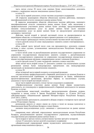 Национальный правовой Интернет-портал Республики Беларусь, 22.07.2017, 2/2490
56
часть пятую статьи 20 после слов «ценных бумаг несостоявшейся» дополнить
словами «, запрещения эмиссии эмиссионных ценных бумаг»;
в статье 21:
после части первой дополнить статью частями следующего содержания:
«В открытом акционерном обществе обязательно наличие работника, имеющего
квалификационный аттестат специалиста рынка ценных бумаг.
В закрытом акционерном обществе обязательны наличие работника, имеющего
квалификационный аттестат специалиста рынка ценных бумаг, либо заключение с
профессиональным участником рынка ценных бумаг договора, предусматривающего
оказание консультационных услуг на рынке ценных бумаг (если оказание
консультационных услуг на рынке ценных бумаг не предусмотрено депозитарным
договором с эмитентом).
Действие частей второй и третьей настоящей статьи не распространяется на
акционерное общество, в отношении которого принято решение о его ликвидации.»;
части вторую–тринадцатую считать соответственно частями пятой–шестнадцатой;
в части десятой статьи 22 слово «выпущенных» заменить словом «эмитированных»;
в статье 24:
абзац первый части третьей после слов «на предъявителя,» дополнить словами
«а также в иных случаях, установленных законодательством Республики Беларусь о
ценных бумагах,»;
в части пятой слова «и республиканским органом государственного управления по
управлению государственным имуществом» заменить словами «, республиканским
органом государственного управления по управлению государственным имуществом и
иными государственными органами, совершающими сделки с ценными бумагами,»;
в части третьей статьи 25 слово «четвертой» заменить словом «шестой»;
абзац пятый части второй статьи 27 дополнить словами «(за исключением случаев
размещения ценных бумаг международных юридических лиц (международных
организаций, не являющихся юридическими лицами))»;
в статье 28:
абзац четвертый части первой изложить в следующей редакции:
«осуществление профессиональной и биржевой деятельности по ценным бумагам в
качестве исключительной (требование не распространяется на банки, небанковские
кредитно-финансовые организации, фондовые биржи), за исключением случаев,
указанных в части второй настоящей статьи.»;
после части первой дополнить статью частью следующего содержания:
«Профессиональные участники рынка ценных бумаг вправе осуществлять
деятельность, не относящуюся к профессиональной и биржевой деятельности по ценным
бумагам, в случае:
осуществления инвестиций способами, предусмотренными абзацами вторым,
четвертым и пятым статьи 4 Закона Республики Беларусь от 12 июля 2013 года
«Об инвестициях» (Национальный правовой Интернет-портал Республики Беларусь,
23.07.2013, 2/2051);
осуществления деятельности, указанной в абзацах втором и четвертом части третьей
статьи 30 настоящего Закона;
размещения средств от своего имени на счетах и (или) во вклады (депозиты) в
Национальном банке Республики Беларусь и иных банках;
оказания консультационных услуг, связанных с деятельностью на рынке ценных
бумаг;
совершения иных действий, определенных законодательными актами Республики
Беларусь, республиканским органом государственного управления, осуществляющим
государственное регулирование рынка ценных бумаг.»;
части вторую и третью считать соответственно частями третьей и четвертой;
статью 33 дополнить частью десятой следующего содержания:
«Доверительный управляющий вправе осуществлять деятельность управляющей
организации инвестиционного фонда.»;
 