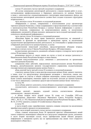 Национальный правовой Интернет-портал Республики Беларусь, 22.07.2017, 2/2490
57
статью 35 дополнить частью третьей следующего содержания:
«В случае совмещения депозитарной деятельности с иными видами работ и услуг,
составляющими профессиональную и биржевую деятельность по ценным бумагам,
а также с деятельностью специализированного депозитария инвестиционного фонда для
осуществления депозитарной деятельности должно быть создано отдельное структурное
подразделение.»;
часть восьмую статьи 36 изложить в следующей редакции:
«Информация о сделках, совершенных с использованием услуг организатора
торговли ценными бумагами, а также содержащаяся в представленной ему в соответствии
с законодательством Республики Беларусь о ценных бумагах информации о сделках с
ценными бумагами, совершенных на неорганизованном рынке, за исключением
информации, указанной в абзацах восьмом–двенадцатом части седьмой настоящей статьи,
относится к инсайдерской информации.»;
часть третью статьи 38 изложить в следующей редакции:
«Фондовая биржа не имеет права заниматься деятельностью, не связанной с
выполнением ее функций по организации и проведению торгов, за исключением
осуществления предпринимательской деятельности, не относящейся к профессиональной
и биржевой деятельности по ценным бумагам, в случае:
осуществления инвестиций способами, предусмотренными абзацами вторым,
четвертым и пятым статьи 4 Закона Республики Беларусь «Об инвестициях»;
осуществления деятельности, указанной в абзацах втором и четвертом части третьей
статьи 30 настоящего Закона;
размещения средств от своего имени на счетах и (или) во вклады (депозиты) в
Национальном банке Республики Беларусь и иных банках;
оказания консультационных услуг, связанных с деятельностью по организации
торговли ценными бумагами;
совершения иных действий, определенных законодательными актами Республики
Беларусь, республиканским органом государственного управления, осуществляющим
государственное регулирование рынка ценных бумаг.»;
абзац десятый части третьей статьи 43 изложить в следующей редакции:
«эмитенту ценных бумаг в виде реестра владельцев ценных бумаг данного эмитента,
а также, если это предусмотрено депозитарным договором с эмитентом, списка лиц,
имеющих право на участие в общем собрании акционеров, списка владельцев ценных
бумаг (списка акционеров), имеющих право на получение доходов по ценным бумагам,
в том числе дивидендов, и денежных средств при погашении ценных бумаг эмитента;»;
в статье 50:
после абзаца девятого дополнить статью абзацем следующего содержания:
«осуществлять деятельность специализированного депозитария инвестиционного
фонда;»;
абзацы десятый – двадцать седьмой считать соответственно абзацами
одиннадцатым – двадцать восьмым;
в абзаце втором части второй статьи 56 слова «от 9 декабря 1992 года
«О хозяйственных обществах» (Ведамасцi Вярхоўнага Савета Рэспублiкi Беларусь,
1992 г., № 35, ст. 552; Национальный реестр правовых актов Республики Беларусь, 2006 г.,
№ 18, 2/1197)» заменить словами «О хозяйственных обществах»;
в статье 58:
в части второй слово «приобретения» заменить словами «покупки (за исключением
приобретения акций в процессе их размещения)»;
после части второй дополнить статью частью следующего содержания:
«Лицо, ставшее владельцем более 50 процентов простых (обыкновенных) акций
одного открытого акционерного общества не в результате совершения сделок, указанных
в части второй настоящей статьи, после приобретения акций обязано раскрыть
информацию о намерении купить все не принадлежащие ему акции этого открытого
акционерного общества.»;
 