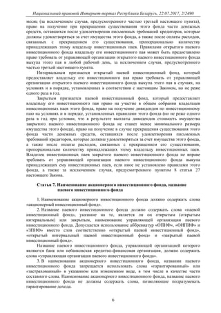 Национальный правовой Интернет-портал Республики Беларусь, 22.07.2017, 2/2490
6
месяц (за исключением случая, предусмотренного частью третьей настоящего пункта),
право на получение при прекращении существования этого фонда части денежных
средств, оставшихся после удовлетворения письменных требований кредиторов, которые
должны удовлетворяться за счет имущества этого фонда, а также после оплаты расходов,
связанных с прекращением его существования, пропорционально количеству
принадлежащих этому владельцу инвестиционных паев. Правилами открытого паевого
инвестиционного фонда владельцу его инвестиционного пая может быть предоставлено
право требовать от управляющей организации открытого паевого инвестиционного фонда
выкупа этого пая в любой рабочий день, за исключением случая, предусмотренного
частью третьей настоящего пункта.
Интервальным признается открытый паевой инвестиционный фонд, который
предоставляет владельцу его инвестиционного пая право требовать от управляющей
организации открытого паевого инвестиционного фонда выкупа этого пая в случаях, на
условиях и в порядке, установленных в соответствии с настоящим Законом, но не реже
одного раза в год.
Закрытым признается паевой инвестиционный фонд, который предоставляет
владельцу его инвестиционного пая право на участие в общем собрании владельцев
инвестиционных паев этого фонда, право на получение дивидендов по инвестиционному
паю на условиях и в порядке, установленных правилами этого фонда (но не реже одного
раза в год при условии, что в результате выплаты дивидендов стоимость имущества
закрытого паевого инвестиционного фонда не станет менее минимального размера
имущества этого фонда), право на получение в случае прекращения существования этого
фонда части денежных средств, оставшихся после удовлетворения письменных
требований кредиторов, которые должны удовлетворяться за счет имущества этого фонда,
а также после оплаты расходов, связанных с прекращением его существования,
пропорционально количеству принадлежащих этому владельцу инвестиционных паев.
Владелец инвестиционных паев закрытого паевого инвестиционного фонда не вправе
требовать от управляющей организации паевого инвестиционного фонда выкупа
принадлежащих ему инвестиционных паев, если иное не установлено правилами этого
фонда, а также за исключением случая, предусмотренного пунктом 8 статьи 27
настоящего Закона.
Статья 7. Наименование акционерного инвестиционного фонда, название
паевого инвестиционного фонда
1. Наименование акционерного инвестиционного фонда должно содержать слова
«акционерный инвестиционный фонд».
2. Название паевого инвестиционного фонда должно содержать слова «паевой
инвестиционный фонд», указание на то, является ли он открытым (открытым
интервальным) или закрытым, наименование управляющей организации паевого
инвестиционного фонда. Допускается использование аббревиатур «ОПИФ», «ОИПИФ» и
«ЗПИФ» вместо слов соответственно «открытый паевой инвестиционный фонд»,
«открытый интервальный паевой инвестиционный фонд» и «закрытый паевой
инвестиционный фонд».
Название паевого инвестиционного фонда, управляющей организацией которого
являются банк или небанковская кредитно-финансовая организация, должно содержать
слова «управляющая организация паевого инвестиционного фонда».
3. В наименовании акционерного инвестиционного фонда, названии паевого
инвестиционного фонда запрещается использовать слова «гарантированный» или
«застрахованный» в указанном или измененном виде, в том числе в качестве части
составного слова. Наименование акционерного инвестиционного фонда, название паевого
инвестиционного фонда не должны содержать слова, позволяющие подразумевать
гарантирование дохода.
 