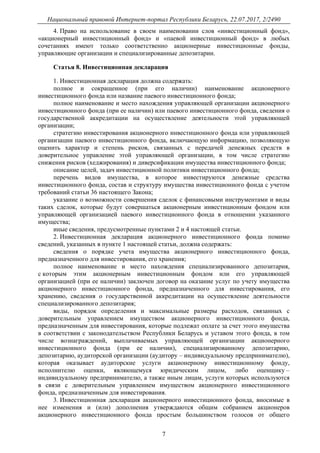 Национальный правовой Интернет-портал Республики Беларусь, 22.07.2017, 2/2490
7
4. Право на использование в своем наименовании слов «инвестиционный фонд»,
«акционерный инвестиционный фонд» и «паевой инвестиционный фонд» в любых
сочетаниях имеют только соответственно акционерные инвестиционные фонды,
управляющие организации и специализированные депозитарии.
Статья 8. Инвестиционная декларация
1. Инвестиционная декларация должна содержать:
полное и сокращенное (при его наличии) наименование акционерного
инвестиционного фонда или название паевого инвестиционного фонда;
полное наименование и место нахождения управляющей организации акционерного
инвестиционного фонда (при ее наличии) или паевого инвестиционного фонда, сведения о
государственной аккредитации на осуществление деятельности этой управляющей
организации;
стратегию инвестирования акционерного инвестиционного фонда или управляющей
организации паевого инвестиционного фонда, включающую информацию, позволяющую
оценить характер и степень рисков, связанных с передачей денежных средств в
доверительное управление этой управляющей организации, в том числе стратегию
снижения рисков (хеджирования) и диверсификации имущества инвестиционного фонда;
описание целей, задач инвестиционной политики инвестиционного фонда;
перечень видов имущества, в которое инвестируются денежные средства
инвестиционного фонда, состав и структуру имущества инвестиционного фонда с учетом
требований статьи 36 настоящего Закона;
указание о возможности совершения сделок с финансовыми инструментами и виды
таких сделок, которые будут совершаться акционерным инвестиционным фондом или
управляющей организацией паевого инвестиционного фонда в отношении указанного
имущества;
иные сведения, предусмотренные пунктами 2 и 4 настоящей статьи.
2. Инвестиционная декларация акционерного инвестиционного фонда помимо
сведений, указанных в пункте 1 настоящей статьи, должна содержать:
сведения о порядке учета имущества акционерного инвестиционного фонда,
предназначенного для инвестирования, его хранения;
полное наименование и место нахождения специализированного депозитария,
с которым этим акционерным инвестиционным фондом или его управляющей
организацией (при ее наличии) заключен договор на оказание услуг по учету имущества
акционерного инвестиционного фонда, предназначенного для инвестирования, его
хранению, сведения о государственной аккредитации на осуществление деятельности
специализированного депозитария;
виды, порядок определения и максимальные размеры расходов, связанных с
доверительным управлением имуществом акционерного инвестиционного фонда,
предназначенным для инвестирования, которые подлежат оплате за счет этого имущества
в соответствии с законодательством Республики Беларусь и уставом этого фонда, в том
числе вознаграждений, выплачиваемых управляющей организации акционерного
инвестиционного фонда (при ее наличии), специализированному депозитарию,
депозитарию, аудиторской организации (аудитору – индивидуальному предпринимателю),
которая оказывает аудиторские услуги акционерному инвестиционному фонду,
исполнителю оценки, являющемуся юридическим лицом, либо оценщику –
индивидуальному предпринимателю, а также иным лицам, услуги которых используются
в связи с доверительным управлением имуществом акционерного инвестиционного
фонда, предназначенным для инвестирования.
3. Инвестиционная декларация акционерного инвестиционного фонда, вносимые в
нее изменения и (или) дополнения утверждаются общим собранием акционеров
акционерного инвестиционного фонда простым большинством голосов от общего
 