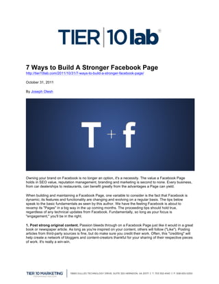  
                                                       	
  
7 Ways to Build A Stronger Facebook Page	
  
http://tier10lab.com/2011/10/31/7-ways-to-build-a-stronger-facebook-page/

October 31, 2011

By Joseph Olesh




Owning your brand on Facebook is no longer an option, it's a necessity. The value a Facebook Page
holds in SEO value, reputation management, branding and marketing is second to none. Every business,
from car dealerships to restaurants, can benefit greatly from the advantages a Page can yield.

When building and maintaining a Facebook Page, one variable to consider is the fact that Facebook is
dynamic; its features and functionality are changing and evolving on a regular basis. The tips below
speak to the basic fundamentals as seen by this author. We have the feeling Facebook is about to
revamp its "Pages" in a big way in the up coming months. The proceeding tips should hold true,
regardless of any technical updates from Facebook. Fundamentally, so long as your focus is
"engagement," you'll be in the right.

1. Post strong original content. Passion bleeds through on a Facebook Page just like it would in a great
book or newspaper article. As long as you're inspired on your content, others will follow ("Like"). Posting
articles from third-party sources is fine, but do make sure you credit their work. Often, this "crediting" will
help create a network of bloggers and content-creators thankful for your sharing of their respective pieces
of work. It's really a win-win.




	
  
 