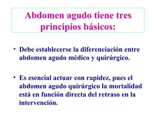 Abdomen agudo tiene tres principios básicos: Debe establecerse la diferenciación entre abdomen agudo médico y quirúrgico. Es esencial actuar con rapidez, pues el abdomen agudo quirúrgico la mortalidad está en función directa del retraso en la intervención. 