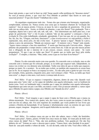fosse tudo pronto, o que você ia fazer na vida? Surge aquele velho problema do “descanso eterno”.
Se você já nasceu pronto, o que você faz? Fica olhando as paredes? Que fazem os seres que
nasceram prontos? O que eles fazem? Trabalham dia e noite.
Os arquétipos organizaram tudo isto. Foram eles que criaram esta hierarquia, organização,
complexidade, sistemas etc. Nunca existiu essa coisa que os humanos chamam de “evolução das
espécies”. Isso já nasceu pronto. Criou-se, já nasce lá, tem o arquétipo do geneticista. Ele já tem
tudo isto na cabeça dele. Assim, os bilhões de planetas, o que eles fazem? Tem graduação. Tem o
arquétipo, depois tem o povo sub, sub, sub, sub, sub... Eles determinam um chefe para isso, e um
grupo de geneticistas “tais” e vão lá para o planeta “não sei das quantas” e começam a fazer a
evolução lá. Eles estão trabalhando, estudando, aprendendo. É por isso que, de vez em quando, faz,
faz, faz, faz, faz, “Chegou, está bom, funcionou?”, a fase tirannossaurus rex está perfeita, o bicho é
espetacular, mas, desse jeito, ele não evolui mais. É preciso “passar a régua”. Manda lá o povo,
chama o povo da astronomia, “Manda um meteoro aqui”. O meteoro vem e “limpa” todo mundo.
“Agora vamos começar a fase dos mamíferos”. É assim que funciona pelo Universo afora. Alguns
planetas são preparados o tempo inteiro e estão em certas fases etc. Cada ser que não nasceu pronto
tem a obrigação de dar o máximo de si pra crescer, crescer, crescer, sem parar. Se vocês
perguntarem: “O que é que eu tenho que fazer? O quanto que eu tenho que fazer pela minha
evolução?”. É simples, o máximo. “Mas, então, como é que eu vou fazer lá no boteco?”
Plateia: Eu não concordo muito com essa questão. Eu concordo com a evolução, mas eu não
concordo com o sistema que foi colocado, porque, se eu tenho que esquecer tudo, independente, eu
nunca vou evoluir ou vou demorar uma eternidade. Tenho essa ideia de que eu tenho que esquecer,
porque eu matei, fiz e aconteci. Se eu tenho que evoluir, eu também não esqueceria as coisas boas
que eu fiz. Se eu esqueço as boas e eu esqueço as ruins... Eu não acho justo a gente ter que viver até,
por exemplo, trinta, quarenta, cinquenta anos, para você começar a falar: “Puxa, eu tenho que fazer
uma coisa”, e, daqui a vinte anos, você morre e começa tudo de novo.
Prof. Hélio: O que se esquece é temporário, digamos, dentro de uma vida. Quando você
passa para uma “entre vida”, se for capaz de trabalhar com aquela informação, você se lembrará de
muita coisa. Você vai lembrando tudo, à medida que é capaz de trabalhar com aquela informação.
Suponhamos que entre um pai e um filho, um matou o outro. Eles já nascem sabendo e, vamos supor
que o filhinho foi quem matou o papai, esse filhinho está “danado da silva”, certo?
Plateia: (Risos)
Prof. Hélio: Você imagine o que o papai é capaz de fazer com o filhinho que o matou na
última encarnação. Ou o matou três, quatro, seis, dez vezes, como eu escuto nas terapias. E não foi
com um tiro na cabeça, não. Foi com requintes de crueldade, que vocês podem ler nos livros que
contam a História da humanidade. O ser humano é absolutamente cruel, ao extremo do que vocês
possam, sequer, imaginar. Imaginem, está lá aquele bebezinho na sua mão, e é ele.
Plateia: (Risos)
Prof. Hélio: Eu conheço casos em que os dois não sabem, nasce o bebê, tão bonitinho,
“Vamos para praia”, Santos, janeiro. O bebê tem cinco meses de idade. Já viram pele de bebê com
cinco meses de idade? Pois é. “Não, não tem problema nenhum. Tem guarda-sol. Ele não fica
debaixo do sol.” Entram no carro e descem para a praia; “Vamos fazer, uma farofada lá na praia”.
Saem de casa pela manhã e voltam de tarde. Às seis da tarde, estão de volta. Você olha o bebê, ele
 