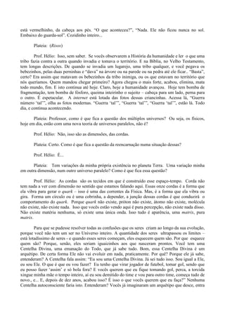 está vermelhinho, da cabeça aos pés. “O que aconteceu?”, “Nada. Ele não ficou nunca no sol.
Embaixo do guarda-sol”. Cozidinho inteiro...
Plateia: (Risos)
Prof. Hélio: Isso, sem saber. Se vocês observarem a História da humanidade e ler o que uma
tribo fazia contra a outra quando invadia e tomava o território. E na Bíblia, no Velho Testamento,
tem longas descrições. De quando se invadia um lugarejo, uma tribo qualquer, e você pegava os
bebezinhos, pelas duas perninhas e “dava” na árvore ou na parede ou na pedra até ele ficar.. “Basta”,
certo? Era assim que matavam os bebezinhos da tribo inimiga, ou os que estavam no território que
nós queríamos. Quem mandou chegar primeiro? Agora chegou o mais forte, acabou, elimina, mata
todo mundo, fim. E isto continua até hoje. Claro, hoje a humanidade avançou. Hoje tem bomba de
fragmentação, tem bomba de fósforo, queima inteirinho o sujeito – cabeça para um lado, perna para
o outro. É espetacular. A internet está lotada das fotos dessas criancinhas. Acessa lá, “Guerra
número ‘tal’”, olha as fotos modernas. “Guerra ‘tal’”, “Guerra ‘tal’”, “Guerra ‘tal’”, estão lá. Todo
dia, e continua acontecendo.
Plateia: Professor, como é que fica a questão dos múltiplos universos? Ou seja, os físicos,
hoje em dia, estão com uma nova teoria de universos paralelos, não é?
Prof. Hélio: Não, isso são as dimensões, das cordas.
Plateia: Certo. Como é que fica a questão da reencarnação numa situação dessas?
Prof. Hélio: É...
Plateia: Tem variações da minha própria existência no planeta Terra. Uma variação minha
em outra dimensão, num outro universo paralelo? Como é que fica essa questão?
Prof. Hélio: As cordas são os tecidos em que é construído esse espaço-tempo. Corda não
tem nada a ver com dimensão no sentido que estamos falando aqui. Essas onze cordas é a forma que
ela vibra para gerar o quark – isso é uma das correntes da Física. Mas, é a forma que ela vibra ou
gira. Forma um círculo ou é uma cobrinha, a depender, a junção dessas cordas é que conduzirá o
comportamento do quark. Porque quark não existe, próton não existe, átomo não existe, molécula
não existe, não existe nada. Isso que vocês estão vendo aqui é pura percepção, não existe nada disso.
Não existe matéria nenhuma, só existe uma única onda. Isso tudo é aparência, uma matrix, pura
matrix.
Para que se pudesse resolver todas as confusões que os seres criam ao longo da sua evolução,
porque você não tem um ser no Universo inteiro. A quantidade dos seres ultrapassou os limites –
está lotadíssimo de seres - e quando esses seres começam, eles esquecem quem são. Por que esquece
quem são? Porque, senão, eles seriam iguaizinhos aos que nasceram prontos. Você tem uma
Centelha Divina, uma emanação do Todo, que já sabe tudo. Bom, essa Centelha Divina é um
arquétipo. De certa forma Ele não vai evoluir em nada, praticamente. Por quê? Porque ele já sabe,
entenderam? A Centelha fala assim: “Eu sou uma Centelha Divina. Já sei tudo isso. Sou igual a Ele,
eu sou Ele. O que é que eu vou fazer? Eu tenho que virar jogador de futebol, tomar gol, sendo que
eu posso fazer ‘assim’ e só bola fora? E vocês querem que eu fique tomando gol, perca, a torcida
xingue minha mãe o tempo inteiro, aí eu sou demitido do time e vou para outro time, começa tudo de
novo., e... E, depois de dez anos, acabou isso? É isso o que vocês querem que eu faça?” Nenhuma
Centelha autoconsciente faria isto. Entenderam? Vocês já imaginaram um arquétipo que desce, entra
 