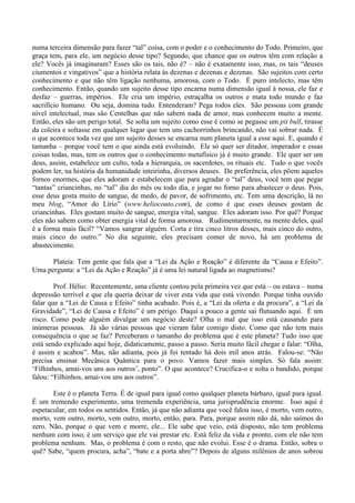 numa terceira dimensão para fazer “tal” coisa, com o poder e o conhecimento do Todo. Primeiro, que
graça tem, para ele, um negócio desse tipo? Segundo, que chance que os outros têm com relação a
ele? Vocês já imaginaram? Esses são os tais, não é? – não é exatamente isso, mas, os tais “deuses
ciumentos e vingativos” que a história relata às dezenas e dezenas e dezenas. São sujeitos com certo
conhecimento e que não têm ligação nenhuma, amorosa, com o Todo. É puro intelecto, mas têm
conhecimento. Então, quando um sujeito desse tipo encarna numa dimensão igual à nossa, ele faz e
desfaz – guerras, impérios. Ele cria um império, estraçalha os outros e mata todo mundo e faz
sacrifício humano. Ou seja, domina tudo. Entenderam? Pega todos eles. São pessoas com grande
nível intelectual, mas são Centelhas que não sabem nada de amor, mas conhecem muito a mente.
Então, eles são um perigo total. Se solta um sujeito como esse é como se pegasse um pit bull, tirasse
da coleira e soltasse em qualquer lugar que tem uns cachorrinhos brincando, não vai sobrar nada. É
o que acontece toda vez que um sujeito desses se encarna num planeta igual a esse aqui. E, quando é
tamanha – porque você tem o que ainda está evoluindo. Ele só quer ser ditador, imperador e essas
coisas todas, mas, tem os outros que o conhecimento metafísico já é muito grande. Ele quer ser um
deus, assim, estabelece um culto, toda a hierarquia, os sacerdotes, os rituais etc. Tudo o que vocês
podem ler, na história da humanidade inteirinha, diversos deuses. De preferência, eles põem aqueles
fornos enormes, que eles adoram e estabelecem que para agradar o “tal” deus, você tem que pegar
“tantas” criancinhas, no “tal” dia do mês ou todo dia, e jogar no forno para abastecer o deus. Pois,
esse deus gosta muito de sangue, de medo, de pavor, de sofrimento, etc. Tem uma descrição, lá no
meu blog, “Amor do Lírio” (www.heliocouto.com), de como é que esses deuses gostam de
criancinhas. Eles gostam muito de sangue, energia vital, sangue. Eles adoram isso. Por quê? Porque
eles não sabem como obter energia vital de forma amorosa. Rudimentarmente, na mente deles, qual
é a forma mais fácil? “Vamos sangrar alguém. Corta e tira cinco litros desses, mais cinco do outro,
mais cinco do outro.” No dia seguinte, eles precisam comer de novo, há um problema de
abastecimento.
Plateia: Tem gente que fala que a “Lei da Ação e Reação” é diferente da “Causa e Efeito”.
Uma pergunta: a “Lei da Ação e Reação” já é uma lei natural ligada ao magnetismo?
Prof. Hélio: Recentemente, uma cliente contou pela primeira vez que está – ou estava – numa
depressão terrível e que ela queria deixar de viver esta vida que está vivendo. Porque tinha ouvido
falar que a “Lei de Causa e Efeito” tinha acabado. Pois é, a “Lei da oferta e da procura”, a “Lei da
Gravidade”, “Lei de Causa e Efeito” é um perigo. Daqui a pouco a gente sai flutuando aqui. É um
risco. Como pode alguém divulgar um negócio deste? Olha o mal que isso está causando para
inúmeras pessoas. Já são várias pessoas que vieram falar comigo disto. Como que não tem mais
consequência o que se faz? Perceberam o tamanho do problema que é este planeta? Tudo isso que
está sendo explicado aqui hoje, didaticamente, passo a passo. Seria muito fácil chegar e falar: “Olha,
é assim e acabou”. Mas, não adianta, pois já foi tentado há dois mil anos atrás. Falou-se: “Não
precisa ensinar Mecânica Quântica para o povo. Vamos fazer mais simples. Só fala assim:
‘Filhinhos, amai-vos uns aos outros’, ponto”. O que acontece? Crucifica-o e solta o bandido, porque
falou: “Filhinhos, amai-vos uns aos outros”.
Este é o planeta Terra. É de igual para igual como qualquer planeta bárbaro, igual para igual.
É um tremendo experimento, uma tremenda experiência, uma jurisprudência enorme. Isso aqui é
espetacular, em todos os sentidos. Então, já que não adianta que você falou isso, é morto, vem outro,
morto, vem outro, morto, vem outro, morto, então, para. Para, porque assim não dá, não saímos do
zero. Não, porque o que vem e morre, ele... Ele sabe que veio, está disposto, não tem problema
nenhum com isso, é um serviço que ele vai prestar etc. Está feliz da vida e pronto, com ele não tem
problema nenhum. Mas, o problema é com o resto, que não evolui. Esse é o drama. Então, sobra o
quê? Sabe, “quem procura, acha”, “bate e a porta abre”? Depois de alguns milênios de anos sobrou
 
