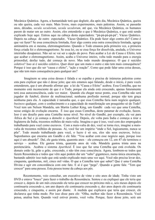 Mecânica Quântica. Agora, a humanidade terá que deglutir, dia após dia, Mecânica Quântica, queira
ou não queira, cada vez mais. Mais livros, mais experimentos, mais palestras. Assim, se passarão
anos, décadas, secula seculorum, secula seculorum, até que, via Mecânica Quântica, os humanos
parem de matar um ao outro. Assim, eles entenderão o que é Mecânica Quântica, o que está sendo
explicado hoje aqui. Entrou aqui na cabeça desta espectadora: “pá-pá-pá-pá-pá”, Vácuo Quântico.
Depois na cabeça de outro espectador, Vácuo Quântico. Ela pode fazer algo contra ele? Como é
que vai fazer? Se essa consciência limitada, fizer algo contra esta outra consciência limitada, agrega
antimatéria em si mesma, eletromagnetismo. Quando o Todo emanou pela primeira vez, a primeira
força criada foi o eletromagnetismo. Se essa lei, ou se essa força for dissolvida, anulada, o Universo
inteirinho desaparece. Não sei se vai ser a opção do povo. Para acabar a Lei de Causa e Efeito, tem
que acabar o eletromagnetismo. Assim, acaba o Universo inteiro, volta todo mundo para a energia
primordial, desfaz tudo, daí começa de novo. Mas todo mundo desaparece. O que é suicídio
coletivo? Isso aí é suicídio coletivo. Quer dizer que um mata o outro e não tem mais consequência?
Porque é isso que diz ser “causa e efeito”, “ação e reação”. Como que pode falar uma coisa dessas,
que não tem mais consequência para qualquer ato?
Imaginem se uma coisa dessas é falada e se espalha e precisa de inúmeras palestras como
esta para explicar que não é desse jeito; que nós estamos aqui falando, desde o início, é para vocês
entenderem, que é um absurdo afirmar que a lei da “Causa e Efeito” acabou. Essa Centelha, que no
momento está inconsciente de que é o Todo, porque ela ainda está crescendo, apenas futuramente
terá essa autoconsciência, cada vez maior. Quando ela chegar nesse ponto, essa Centelha não será
jogador de futebol, diretor de multinacional, nenhuma profissão normal, porque não tem graça
nenhuma para ela. A capacidade é tamanha que, o que essa Centelha faria num negócio qualquer,
business qualquer, com o conhecimento e a capacidade de manifestação um pouquinho só do Todo?
Você tem um Nelson Mandela, um Martin Luther King, um Gandhi cada vez que uma Centelha,
nesse estágio de evolução encarna. É isso que essas Centelhas, deste patamar de evolução, fazem.
Isso é um desafio para uma Centelha nesse nível. No nível do Gandhi, por exemplo, ele vai para
África do Sul e já começa a demolir o Apartheid. Depois, ele volta para Índia e começa a tirar a
Inglaterra da Índia, trezentos milhões de mais-valia. Imagina o que é isso, você com dez empregados
trabalhando para você como escravos. Com a mais-valia de dez, você se torna rico, imagine a mais-
valia de trezentos milhões de pessoas. Aí, você faz um império “onde o Sol, logicamente, nunca se
põe”. Todo mundo trabalhando para você, o lucro é só seu, eles são seus escravos, beleza.
Suponhamos que encarna um Gandhi e ele fala: “Vou acabar com esse negócio aqui, porque isso
aqui é um absurdo”. Daí, ele gasta trinta, quarenta anos – ele começou em 12, em 47 ele terminou o
serviço – acabou. Ele gastou trinta, quarenta anos de vida. Mandela gastou trinta anos na
penitenciária. Acabou o sistema Apartheid. É isso que faz uma Centelha que está evoluída. Os
demais estão lá, grão a grão, crescendo, e não têm essa consciência. Agora, lembrem-se todos que
fazem Ressonância e todos que vêm aqui podem dar um “salto” gigantesco, numa única encarnação,
bastando admitir isso tudo que está sendo explicado mais uma vez aqui. Você não precisa levar dez,
cinquenta, quinhentas, mil, cinco mil vidas. O que a Centelha tem que saber? Que é uma Centelha
Divina e agir em concordância com este fato. E aí é que “pega”. Quando a gente fala: “Tem que
crescer” para uma pessoa. Esta pessoa treme da cabeça aos pés.
Recentemente, veio consultar, um executivo de vinte e oito anos de idade. Tinha visto um
DVD e estava “louco” para fazer o trabalho da Ressonância. Sentou e eu expliquei que ele teria que
crescer e, depois de um mês crescendo ele teria que crescer no próximo mês e, seis meses depois ele
continuaria crescendo e, um ano depois ele continuaria crescendo e, dez anos depois ele continuaria
crescendo, e cinquenta, e assim por diante. À medida que explicava que teria que crescer, ele
declarava que tinha medo. Por isso disse para ele: “Olha, melhor não fazer a Ressonância. Você
pensa, analisa bem. Quando você estiver pronto, você volta. Porque, fazer desse jeito, será um
 