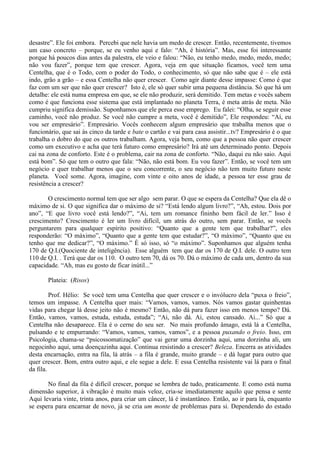 desastre”. Ele foi embora. Percebi que nele havia um medo de crescer. Então, recentemente, tivemos
um caso concreto – porque, se eu venho aqui e falo: “Ah, é história”. Mas, esse foi interessante
porque há poucos dias antes da palestra, ele veio e falou: “Não, eu tenho medo, medo, medo, medo;
não vou fazer”, porque tem que crescer. Agora, veja em que situação ficamos, você tem uma
Centelha, que é o Todo, com o poder do Todo, o conhecimento, só que não sabe que é – ele está
indo, grão a grão – e essa Centelha não quer crescer. Como agir diante desse impasse: Como é que
faz com um ser que não quer crescer? Isto é, ele só quer subir uma pequena distância. Só que há um
detalhe: ele está numa empresa em que, se ele não produzir, será demitido. Tem metas e vocês sabem
como é que funciona esse sistema que está implantado no planeta Terra, é meta atrás de meta. Não
cumpriu significa demissão. Suponhamos que ele perca esse emprego. Eu falei: “Olha, se seguir esse
caminho, você não produz. Se você não cumpre a meta, você é demitido”, Ele respondeu: “Aí, eu
vou ser empresário”. Empresário. Vocês conhecem algum empresário que trabalha menos que o
funcionário, que sai às cinco da tarde e bate o cartão e vai para casa assistir...tv? Empresário é o que
trabalha o dobro do que os outros trabalham. Agora, veja bem, como que a pessoa não quer crescer
como um executivo e acha que terá futuro como empresário? Irá até um determinado ponto. Depois
cai na zona de conforto. Este é o problema, cair na zona de conforto. “Não, daqui eu não saio. Aqui
está bom”. Só que tem o outro que fala: “Não, não está bom. Eu vou fazer”. Então, se você tem um
negócio e quer trabalhar menos que o seu concorrente, o seu negócio não tem muito futuro neste
planeta. Você some. Agora, imagine, com vinte e oito anos de idade, a pessoa ter esse grau de
resistência a crescer?
O crescimento normal tem que ser algo sem parar. O que se espera da Centelha? Que ela dê o
máximo de si. O que significa dar o máximo de si? “Está lendo algum livro?”, “Ah, estou. Dois por
ano”, “E que livro você está lendo?”, “Ai, tem um romance fininho bem fácil de ler.” Isso é
crescimento? Crescimento é ler um livro difícil, um atrás do outro, sem parar. Então, se vocês
perguntarem para qualquer espírito positivo: “Quanto que a gente tem que trabalhar?”, eles
responderão: “O máximo”, “Quanto que a gente tem que estudar?”, “O máximo”, “Quanto que eu
tenho que me dedicar?”, “O máximo.” É só isso, só “o máximo”. Suponhamos que alguém tenha
170 de Q.I.(Quociente de inteligência). Esse alguém tem que dar os 170 de Q.I. dele. O outro tem
110 de Q.I. . Terá que dar os 110. O outro tem 70, dá os 70. Dá o máximo de cada um, dentro da sua
capacidade. “Ah, mas eu gosto de ficar inútil...”
Plateia: (Risos)
Prof. Hélio: Se você tem uma Centelha que quer crescer e o invólucro dela “puxa o freio”,
temos um impasse. A Centelha quer mais: “Vamos, vamos, vamos. Nós vamos gastar quinhentas
vidas para chegar lá desse jeito não é mesmo? Então, não dá para fazer isso em menos tempo? Dá.
Então, vamos, vamos, estuda, estuda, estuda”; “Ai, não dá. Ai, estou cansado. Ai...” Só que a
Centelha não desaparece. Ela é o cerne do seu ser. No mais profundo âmago, está lá a Centelha,
pulsando e te empurrando: “Vamos, vamos, vamos, vamos”, e a pessoa puxando o freio. Isso, em
Psicologia, chama-se “psicossomatização” que vai gerar uma dorzinha aqui, uma dorzinha ali, um
negocinho aqui, uma doençazinha aqui. Continua resistindo a crescer? Beleza. Encerra as atividades
desta encarnação, entra na fila, lá atrás – a fila é grande, muito grande – e dá lugar para outro que
quer crescer. Bom, entra outro aqui, e ele segue a dele. E essa Centelha resistente vai lá para o final
da fila.
No final da fila é difícil crescer, porque se lembra de tudo, praticamente. E como está numa
dimensão superior, à vibração é muito mais veloz, cria-se imediatamente aquilo que pensa e sente
Aqui levaria vinte, trinta anos, para criar um câncer, lá é instantâneo. Então, ao ir para lá, enquanto
se espera para encarnar de novo, já se cria um monte de problemas para si. Dependendo do estado
 