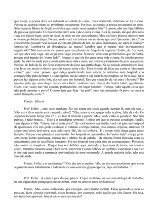 que esteja, a pessoa deve ser induzida ao estado de coma. Fica dormindo, milênios, se for o caso.
Porque ao acordar criam-se problemas novamente. Por isso, se conduz a pessoa novamente ao sono.
Sabe aqueles filmes de ficção científica que vocês veem aquelas filas? É assim, não tem fim, bilhões
de pessoas esperando. O crescimento entre uma vida e outra é zero. Está lá, parado, até que abra uma
vaga em algum lugar, pode ser aqui ou pode ser em outro planeta. Mas, no outro planeta também tem
o mesmo problema daqui. Porque, onde você vai colocar um ser desse que está “puxando o freio” no
crescimento pessoal? Vai colocar ele em um planeta de luz, de seres iluminados, de seres evoluídos?
Impossível. Lembra-se da frequência, da massa? Lembra que o sujeito está extremamente
negativado? Não tem como ele passar para um planeta de frequência superior. Então, ele fica aqui,
até que abra uma vaga. Ao surgir uma vaga, encarna. Já nasce, com toda problemática que ele tinha,
porque está parado do “outro lado”. Porque, o que ele fez entre uma vida e outra, foi absolutamente
nada. Se não fez nada para evoluir entre uma vida e outra, ele retorna exatamente do jeito que partiu.
Porque, do lado de lá, ele ficou exatamente do jeito que partiu daqui. Se as pessoas entendessem isto,
elas levariam muito a sério o que elas fazem nesta vida. Essa história de falar que existe o “descanso
eterno”, que uma pessoa que esteja apodrecendo num câncer de intestino num hospital, e o
coraçãozinho para de bater e o seu espírito sai do corpo e vai parar lá no hospital, se for o caso. Se a
pessoa fez alguma coisa boa, ela vai para um hospital. Em que situação ela vai para o hospital? Do
mesmo jeito que saiu daqui. Saiu com câncer, continua com câncer do “outro lado”, igualzinho.
Claro, isso vocês não vão escutar, praticamente, em lugar nenhum. Porque, sabe aquela coisa que
não pode assustar o povo? O povo tem que ficar “na pior”, mas não assustado. O povo vai para o
astral tranquilo, certo ?
Plateia: (Risos)
Prof. Hélio: ...sem susto nenhum. Ele vai tomar um susto quando acordar lá, mas ele saiu...
Não, em vida o sujeito está tranquilo, não é? “Não, a morte vai apagar tudo, acabou, feliz da vida. Os
anjinhos tocando harpa, não é? E eu fico lá olhando a parede. Mas, onde estão as paredes? Não tem
parede, é tudo branco...” Este é o paradigma terrestre. É nisso em que as pessoas acreditam. Então,
vem alguém e fala: “Gente, não é deste jeito”. Se você morrer queimado, você vai para um hospital
de queimados e lá tem gente cuidando e tratando o tempo inteiro, mas cuidou, reparou, arrumou. O
corpo está novo, pele nova, está tudo certo. Daí, ele vai embora. E o tempo todo chega gente neste
hospital. Porque esse planeta é espetacular. No hospital de queimados, do “outro lado”, chega gente
sem parar. Gente queimada, torrada até o último fio de cabelo. Da mesma forma funciona com os
assassinatos com os sacrifícios humanos. Há um hospital para cada tipo de acontecimento. Portanto,
são muitos os hospitais. Porque tem sete bilhões aqui, andando, e tem mais de trinta, uns trinta e
cinco, tentando encarnar aqui. Quer dizer, tem trinta e cinco bilhões de espíritos, esperando a sua vez
e tem sete aqui tendo a tremenda oportunidade de estar encarnado. A grande maioria deles, não está
fazendo nada.
Plateia: Hélio, e o crescimento? Vou dar um exemplo: “Ah, eu sou uma professora que estou
a quarenta anos trabalhando e toda noite eu saio com um grupo espírita, faço um trabalho...”
Prof. Hélio: A coisa é pior do que parece. O que melhorou na sua metodologia de trabalho,
na sua capacidade pedagógica nesses trinta, vinte ou dezoito anos de docência?
Plateia: Mas, estou realizando, por exemplo, um trabalho espírita. Estou ajudando a curar as
pessoas, fazer cirurgia espiritual, estou fazendo, por exemplo, tudo aquilo que eles fazem. Ou seja,
um trabalho espiritual. Isso já não é um crescimento?
 