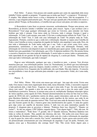 Prof. Hélio: É pouco. Esta pessoa está usando quantos por cento da capacidade dela nesse
trabalho? Gente, quando se pergunta: “O quanto que eu tenho que fazer?”, a resposta é: “O máximo”.
É simples. Não adianta tentar torcer a coisa e interpretar de outra forma. Não há escapatória. É o
máximo, o que ninguém praticamente quer. Por que será que quando põe a Ressonância três meses a
pessoa sabota? Porque, na Ressonância, a Centelha tem que crescer sem parar, em todos os aspectos.
A Ressonância é para fazer as pessoas crescerem, aceleradamente. Porque uma pessoa, sem
Ressonância, já deveria estudar e trabalhar sem parar, para crescer. Agora, o que acontece com a
Ressonância? Você pega qualquer informação que existe no Universo, para entender isto basta
lembrar que tudo é energia. Uma única onda no Universo, tudo é energia. Energia é igual a
informação. O Todo é uma energia, uma onda. E Ele tem o conhecimento infinito do Todo? Tem. A
informação do Todo? Tem. E onde está essa informação do Todo? Na própria onda do Todo,
logicamente. Portanto, conclui-se que a onda tem a informação. Quando se separa uma Centelha do
Todo e esta Centelha se torna o arquétipo do jogador de futebol, este arquétipo é uma onda. Pois, ele
tem toda a informação do Todo numa onda que é sua. Tudo o que existe como livro, curso,
pensamentos, sentimentos, é uma onda. Tudo o que existe tem informação. Portanto, toda
informação do Universo está disponível para ser transferida para quem quiser. Então, um jogador de
futebol tem uma quantidade X de informação, que é Ele. O alpinista também é Ele. Da mesma forma
o executivo financeiro tem uma onda de informação. E assim todos os cursos, todos os pensamentos,
toda capacidade de um gerente de loja de sapatos do shopping X, e assim por diante. Portanto, está
claro que tudo é informação, que tudo é energia?
Pega-se uma informação, qualquer que seja, e transfere-se para a pessoa. Tem diversas
maneiras para que essa informação penetre nesse ser. Normalmente, eu afirmo que essa informação
entra pelos microtúbulos, passa nas sinapses, inunda o cérebro e “tal”. As outras formas de fazer isso
estarão no próximo livro. Enquanto não for publicado, não será falado. Mas não importa. O conceito
nos microtúbulos é mais do que suficiente para entender o que é necessário. Então, ele é uma onda,
ou não?
Plateia: É.
Prof. Hélio: Ótimo. Não existe esta massa que está aqui. Isto aqui não existe. Existe uma
onda. Esta massa é uma mera organização desta onda, nessa dimensão. Então, é necessário esquecer
o lado partícula dele, o lado físico. Esquecer, isso aqui é uma onda. O que faz uma onda quando
choca com outra? Ou quando o pico de uma onda se choca com o pico da outra onda? Uma
interferência construtiva. Soma-se, se tornam uma coisa só, multiplicada. Qualquer telescópio óptico
de vários espelhos, como aquele do Chile, Paranal (desmoronamento na mina em San José no Chile,
agosto de 2010) três mil e quinhentos metros de altura, quatro telescópios cada um de 10 metros,
pura Mecânica Quântica. Você soma a onda dos quatro espelhos de dez metros, que estão lá em
Paranal, e tem uma onda de quarenta metros? Não. Você tem uma onda de duzentos metros. Por isso
que eles fizeram quatro de dez, e bastava gerar uma interferometria dos quatro. A onda dos quatro
gera algo como um espelho de duzentos metros. E tudo isso era pura matemática quando foi
proposto. E chegaram para os governos e falaram: “Podemos fazer isso. Querem?”, “Quanto vai
custar?”, Se não me engano, US$7 bilhões, naquela época. “Tem algum lugar?”, “Não, não tem. Só
temos a matemática”, “Pode fazer.” É gozado, não é? Quando interessa, Mecânica Quântica tem
todas as verbas do mundo. Mas, quando não interessa, não tem. Daí acaba com esses físicos que
estão falando de Mecânica Quântica. Bom, a onda colide com ele e toda a informação do arquétipo
X, seja lá quem for, entra nele e mescla, fica “assim” emaranhado. Assim, gerou uma terceira coisa:
ele potencializado extremamente por essa informação do arquétipo X que ele pediu. Portanto, tem
alguma coisa que a Ressonância não consiga fazer? Não. Não existe limite algum para a
 