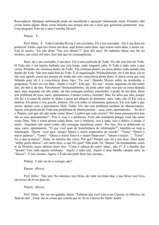 Ressonância. Qualquer informação pode ser transferida e qualquer informação entra. Portanto, não
existe limite algum. Bom, estou falando isso porque tem um e-mail que questiona justamente isso.
Uma pergunta: Este ser é uma Centelha Divina?
Plateia: É.
Prof. Hélio: É. Toda Centelha Divina é um cocriador. Ele é um cocriador. Ele é um deus em
potencial. Então, aqui nós temos um deus, aqui temos outro deus, aqui temos outro deus, e assim vai.
Está lá escrito: “Eu não disse ‘Vós sois deuses’?” dois mil anos. Os indianos falam isso há, no
mínimo, uns cinco mil anos. Isso tem que ter consequências.
Bom, ele é um cocriador, é um deus. Ele é uma partícula do Todo. Ele não está fora do Todo.
O Todo não é um sujeito barbudo que está longe, onde ninguém sabe. O Todo é tudo, tudo o que
existe. Portanto, ele continua dentro do Todo. Ele continua dentro, eu estou dentro, todo mundo está
dentro do Todo. Não tem nada fora do Todo. É só organização. Potencialmente, ele é um deus, ele só
não está agindo como um porque ele ainda não tem consciência plena disto. A única coisa que está
faltando para ele é a consciência disso, tipo: “Eu sou”. Quando Moisés subiu na montanha, e
perguntou: “Como eu vou falar - Quem é você?”. Fala que: “Eu sou”. Assim, enquanto ele não sentir
isto, ele não é, de fato. Perceberam? Intelectualmente, ele pode saber tudo isso que eu estou falando
aqui, mas, enquanto ele não sentir, ele não consegue realizar, manifestar, o poder de um deus. Deus
tem problema de casa, carro, apartamento, Camaro (carro), fazenda? Não. Eu acho que não, porque
Ele faz e é capaz de estalar os dedos e gerar um planeta de diamante, ouro, tudo, não é? Ele cria a
matéria. Ele pensa e cria quarks, prótons. Ele cria todos os elementos químicos, Ele cria tudo o que
existe, apenas com o pensamento Dele. Então, Ele não tem problema nenhum de abastecimento.
Agora, esta partícula do Todo tem problemas de abastecimento – casa, carro, apartamento... Se ele é
o Próprio, por que ele não sente como Deus? Lembra que está escrito? “Os meus pensamentos não
são os seus pensamentos?”. Pois é, esse é o problema. Você não manifesta porque você não sente
como Deus. Não é como pensar como Deus, isso é intelecto, isso é nada, isso é delírio, é ilusão, é
sentir. Enquanto não sentir como, não consegue manifestar como. Por isso, fica se debatendo na
casa, carro, apartamento. “O que você quer de transferência de informação?”, transfere-se toda a
informação. “Quem você quer, amigo? Quero o maior empresário do mundo”. “Toma” “Quero o
maior químico”, “Toma”. “Quero o maior físico e o maior financeiro”, “Quero o maior...”, “Toma”.
Aí, o que acontece? Nada, na maioria das vezes. Por quê? Porque este ser é um deus. Deus pode
“enfiar goela abaixo”, em outro deus, o que Ele quer? Não pode. Os “deuses” da humanidade, esses
aí da História, esses adoram fazer isso. “Corta a cabeça do outro ‘deus’, não é?. É a batalha dos
“deuses”.Tem toda aquela mitologia. Aquilo é tudo real. Aquilo é uma batalha campal entre os
“deuses”. É isso mesmo. Agora, o Todo não pode fazer isso, porque...
Plateia: E não vai ter o sossego, não?
Plateia: (Risos)
Prof. Hélio: Não tem. No máximo, tem férias, de vinte ou trinta dias, e nas férias você leva
um monte de livros para ler.
Plateia: (Risos)
Prof. Hélio: De vez em quando, falam: “Falaram que você estava em Cancun, no México, no
final do ano”. Essas são as coisas que correm por aí. Só se Cancun for Santo André.
 
