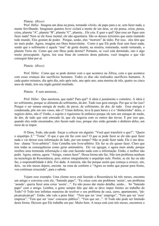 Plateia: (Risos)
Prof. Hélio: Imagina um deus na praia, tomando whisky, de papo para o ar, sem fazer nada, a
mente fervilhando. Imaginam quantos hertz ciclará a mente de um deus, se ele pensa, criou, pensa,
criou, planeta “A”, planeta “B”, planeta “C”, planeta... Ele cria. E quer o quê? Que esse ser fique sem
fazer nada? Nem se ele fosse mental, ele não aguentaria. São os deuses terrestres que saem matando
todo mundo. Eles gostam de poder. Porque, senão, eles “morrem” de tédio. Por isso, eles têm que
ter mais poder. Agora, imagina um Deus benevolente. Como é que Ele pode ficar sem fazer nada,
sendo que o sofrimento é aquele “mar” de gente doente, na miséria, torturando, sendo torturado, o
planeta Terra etc. Como que este Deus pode dormir? Portanto, se você está dormindo, isto é algo
muito preocupante. Agora, tira essa frase do contexto desta palestra, você imagina o que vão
conseguir falar por aí.
Plateia: (Risos)
Prof. Hélio: Como que se pode dormir com o que acontece na África, com o que acontece
com essas crianças dos sacrifícios humanos. Todos os dias são realizados sacrifícios humanos. A
cada quatro minutos, dia após dia, mês após mês, ano após ano, uma menina de três, quatro ou cinco
anos de idade, tem seu órgão genital mutilado.
Plateia: E sem anestesia...
Prof. Hélio: Que anestesia, que nada? Para quê? A ideia é justamente o contrário. A ideia é
ter sofrimento, porque se alimenta do sofrimento, da dor. Tudo isso gera energia. Por que se faz isso?
Porque o ser emana energia de medo, de pavor, de sofrimento, de dor, de tudo. Essa energia é
condensada, põe em uns vasos, não é? Umas ânforas, leva lá para baixo e é o “dinheirinho” deles, o
negócio deles, não é? Então, o sujeito é riquíssimo lá embaixo porque ele tem um estoque de medo,
de dor, de tudo que está estocado lá, que ele negocia com os outros das trevas. É por isso que,
quando eles estão encarnados, eles fazem tudo isso, porque eles estão gerando o dinheiro deles, um
meio de se impor.
O Deus, Todo, não pode forçar a colocar em alguém: “Você quer transferir o que?”, “Quero
o arquétipo X.” “Toma”. O que é que ele faz com isso? O que se pode fazer se ele não quer fazer
nada e vai deixar essa informação de lado, por um tempo? Não se pode fazer nada. Ele é um deus.
Isso chama “livre-arbítrio”. Esta Centelha tem livre-arbítrio. Ele faz se ele quiser fazer. Claro que
tem todas as consequências como gerar antimatéria. Ele vai agregar, e agora mais ainda, porque
recebeu uma tremenda informação e não está fazendo nada com a informação. Então, é melhor não
pedir. Agora, entrou, agora: “Amigo, vamos fazer”. Dessa forma não faz. Não tem problema nenhum
na tecnologia da Ressonância, pois, entrou integralmente o arquétipo nele. Porém, se ele faz ou não
faz, a responsabilidade é dele. Foi dada. A maioria, não faz porque assim que começa a crescer, um,
dois, ou três meses depois, encosta na zona de conforto e “Agora eu tenho que passar para frente,
vou continuar crescendo”, para e sabota.
Vejam esse exemplo. Uma cliente nova está fazendo a Ressonância há três meses, encontra
um amigo e conversa com ele, “batendo papo”, “Eu estou com um problema ‘assim’, um problema
‘assado’, queria fazer uma coisa ‘assim’...”. Eu não posso dar muito detalhe, senão... Só “batendo
papo” com o amigo. Lembra, a gente sempre fala que não se deve impor limites no trabalho do
Todo? O Todo tem infinitas maneiras de resolver o seu problema de casa, carro, apartamento, “pá-
pá-pá-pá-pá-pá”. Então, não vale a pena falar: “Tem que ser ‘esse’ emprego”, “Tem que ser ‘essa’
empresa”, “Tem que ser ‘esse’ concurso público”, “Tem que ser...”. O Todo não pode ser limitado
desta forma. Deixem que Ele trabalhe em paz. Muito bem. A moça está com três meses, encontrou o
 