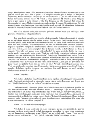 amigo. O amigo falou assim: “Olha, vamos fazer o seguinte: dá uma olhada na sua conta, que eu vou
pôr um recurso para você, para te ajudar”. Ela não pediu dinheiro para o amigo. Ela não pediu
empréstimo. Ela só comentou a situação que ela está vivenciando. Aí, ela foi olhar a conta dela no
banco. Sabe quanto tinha no banco? R$ 50 mil. O amigo depositou R$ 50 mil na conta dela para
fazer o que precisa e poder retomar a vida dela. Funciona ou não funciona? Três meses de
Ressonância, três meses. Mudou o magnetismo, mudou a visão de mundo. Só em três meses. Ela está
em certo ponto e se ela continuar crescendo, imagina aonde chegará. Ela não colocou limites nem
deu ordens para o Todo como é que Ele deveria fazer, caiu R$ 50 mil na conta dela.
Não existe nenhum limite para resolver o problema de todos vocês que estão aqui. Todo
problema está dentro da cabeça de cada um.
Tem uma cliente que dirige um negócio, ela é empregada. Está com Ressonância já há mais
de um ano. O que acontece com ela, quando persiste? Cresce, cresce, cresce, cresce, cresce. Então,
ela vende, vende, vende, vende. Os outros não vendem nada, ela vende, vende, vende bate meta, bate
meta, bate meta, todo mês. As outras lojas estão em crise e a dela vendendo, vendendo, vendendo.
Supõe-se o quê? Que o empresário está totalmente satisfeito com essa executiva. Vocês lembram-se
das outras histórias, dos outros exemplos? Pois é. Semana passada, o chefe chamou-a e falou o
seguinte: “Você não pode ganhar o que está ganhando”. Ela ganha comissão. Então, ela vende e
ganha. Vende, vende, vende, vende, vende. “Você não pode. Então, eu vou trazer mais uma ou duas
pessoas e você vai ganhar um terço do que ganha.” Entenderam? Como funciona o planeta Terra, o
mundo dos negócios? É um cliente atrás do outro que relata situações deste tipo. Então, quando eu:
“Oh, isto é um padrão de comportamento desse povo”, é um atrás do outro. Cresceu, cresceu porque
o crescimento dela é exponencial. Ela não coloca limite nenhum. Agora, qual é o problema? Não
pode vender, não pode ter lucro, tem que entrar em crise? Aí você é demitido por causa da crise.
Você não vendeu, não cumpriu a meta. Ou a questão é que a pessoa tem que ser medíocre? Essa é a
questão. Trabalhou, vendeu, tornou-se um problema. Por quê? Porque, se você trabalhar
eficientemente, seu chefe terá que...?
Plateia: Trabalhar.
Prof. Hélio: ...trabalhar. Bingo! Entenderam o que significa autossabotagem? Então, quando
você é funcionário comissionado e cresce, não precisa esperar muito. Em pouco mais de um ano
será “fritado”, fatalmente. Será um “milagre” se te deixarem crescer.
Lembra-se de outra cliente que, quando ela foi transferida de um local para outro, precisou de
sete para substituí-la? Sete para fazer o trabalho de uma. Aí ela veio aqui. Aqui, ela bateu a meta do
ano em três meses. Em março, ela já tinha batido a meta do ano. Bom, ela é um problema, não é? Aí,
tasnfere para outro lugar, para outro, para cima, para baixo, para cima, para baixo. Agora, está no
setor administrativo. Já não tem contato com os clientes. “Fritaram”, tranquilamente. Durou também
um ano e meio. Eles conseguiram colocá-la numa situação em que a produtividade dela, agora, não
representa mais nada, ela vai ficar estagnada. E...
Plateia: Ela não pode mudar de emprego?
Prof. Hélio: É o que acontecerá. Em todos esses casos que eu estou contando, é o que vai
acontecer ou já está acontecendo. E o chefe dela, que não tem nada a ver com a coisa, porque nem
sabe da Ressonância, também está sendo “fritado” por ser o chefe dela. Porque “Como que ele
deixou essa funcionária crescer?” Então, o chefe está sendo “fritado”, sem saber o motivo.
 