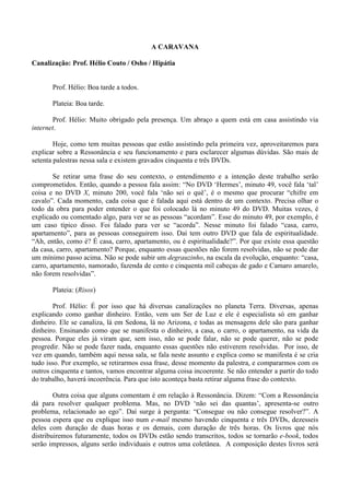 A CARAVANA
Canalização: Prof. Hélio Couto / Osho / Hipátia
Prof. Hélio: Boa tarde a todos.
Plateia: Boa tarde.
Prof. Hélio: Muito obrigado pela presença. Um abraço a quem está em casa assistindo via
internet.
Hoje, como tem muitas pessoas que estão assistindo pela primeira vez, aproveitaremos para
explicar sobre a Ressonância e seu funcionamento e para esclarecer algumas dúvidas. São mais de
setenta palestras nessa sala e existem gravados cinquenta e três DVDs.
Se retirar uma frase do seu contexto, o entendimento e a intenção deste trabalho serão
comprometidos. Então, quando a pessoa fala assim: “No DVD ‘Hermes’, minuto 49, você fala ‘tal’
coisa e no DVD X, minuto 200, você fala ‘não sei o quê’, é o mesmo que procurar “chifre em
cavalo”. Cada momento, cada coisa que é falada aqui está dentro de um contexto. Precisa olhar o
todo da obra para poder entender o que foi colocado lá no minuto 49 do DVD. Muitas vezes, é
explicado ou comentado algo, para ver se as pessoas “acordam”. Esse do minuto 49, por exemplo, é
um caso típico disso. Foi falado para ver se “acorda”. Nesse minuto foi falado “casa, carro,
apartamento”, para as pessoas conseguirem isso. Daí tem outro DVD que fala de espiritualidade.
“Ah, então, como é? É casa, carro, apartamento, ou é espiritualidade?”. Por que existe essa questão
da casa, carro, apartamento? Porque, enquanto essas questões não forem resolvidas, não se pode dar
um mínimo passo acima. Não se pode subir um degrauzinho, na escala da evolução, enquanto: “casa,
carro, apartamento, namorado, fazenda de cento e cinquenta mil cabeças de gado e Camaro amarelo,
não forem resolvidas”.
Plateia: (Risos)
Prof. Hélio: É por isso que há diversas canalizações no planeta Terra. Diversas, apenas
explicando como ganhar dinheiro. Então, vem um Ser de Luz e ele é especialista só em ganhar
dinheiro. Ele se canaliza, lá em Sedona, lá no Arizona, e todas as mensagens dele são para ganhar
dinheiro. Ensinando como que se manifesta o dinheiro, a casa, o carro, o apartamento, na vida da
pessoa. Porque eles já viram que, sem isso, não se pode falar, não se pode querer, não se pode
progredir. Não se pode fazer nada, enquanto essas questões não estiverem resolvidas. Por isso, de
vez em quando, também aqui nessa sala, se fala neste assunto e explica como se manifesta é se cria
tudo isso. Por exemplo, se retirarmos essa frase, desse momento da palestra, e compararmos com os
outros cinquenta e tantos, vamos encontrar alguma coisa incoerente. Se não entender a partir do todo
do trabalho, haverá incoerência. Para que isto aconteça basta retirar alguma frase do contexto.
Outra coisa que alguns comentam é em relação à Ressonância. Dizem: “Com a Ressonância
dá para resolver qualquer problema. Mas, no DVD ‘não sei das quantas’, apresenta-se outro
problema, relacionado ao ego”. Daí surge à pergunta: “Consegue ou não consegue resolver?”. A
pessoa espera que eu explique isso num e-mail mesmo havendo cinquenta e três DVDs, dezesseis
deles com duração de duas horas e os demais, com duração de três horas. Os livros que nós
distribuiremos futuramente, todos os DVDs estão sendo transcritos, todos se tornarão e-book, todos
serão impressos, alguns serão individuais e outros uma coletânea. A composição destes livros será
 