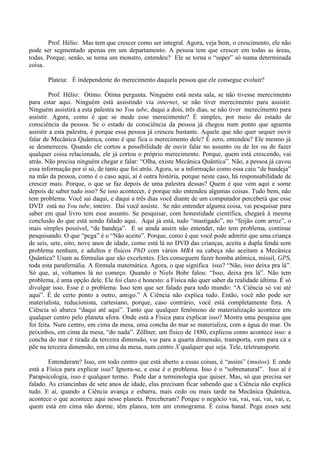 Prof. Hélio: Mas tem que crescer como ser integral. Agora, veja bem, o crescimento, ele não
pode ser segmentado apenas em um departamento. A pessoa tem que crescer em todas as áreas,
todas. Porque, senão, se torna um monstro, entendeu? Ele se torna o “super” só numa determinada
coisa.
Plateia: É independente do merecimento daquela pessoa que ele consegue evoluir?
Prof. Hélio: Ótimo. Ótima pergunta. Ninguém está nesta sala, se não tivesse merecimento
para estar aqui. Ninguém está assistindo via internet, se não tiver merecimento para assistir.
Ninguém assistirá a esta palestra no You tube, daqui a dois, três dias, se não tiver merecimento para
assistir. Agora, como é que se mede esse merecimento? É simples, por meio do estado de
consciência da pessoa. Se o estado de consciência da pessoa já chegou num ponto que aguenta
assistir a esta palestra, é porque essa pessoa já cresceu bastante. Aquele que não quer sequer ouvir
falar de Mecânica Quântica, como é que fica o merecimento dele? É zero, entendeu? Ele mesmo já
se desmereceu. Quando ele cortou a possibilidade de ouvir falar no assunto ou de ler ou de fazer
qualquer coisa relacionada, ele já cortou o próprio merecimento. Porque, quem está crescendo, vai
atrás. Não precisa ninguém chegar e falar: “Olha, existe Mecânica Quântica”. Não, a pessoa já cavou
essa informação por si só, de tanto que foi atrás. Agora, se a informação como essa caiu “de bandeja”
na mão da pessoa, como é o caso aqui, aí é outra história, porque neste caso, há responsabilidade de
crescer mais. Porque, o que se faz depois de uma palestra dessas? Quem é que vem aqui e some
depois de saber tudo isso? Se isso acontecer, é porque não entendeu algumas coisas. Tudo bem, não
tem problema. Você sai daqui, e daqui a três dias você diante de um computador perceberá que esse
DVD está no You tube, inteiro. Daí você assiste. Se não entender alguma coisa, vai pesquisar para
saber em qual livro tem esse assunto. Se pesquisar, com honestidade científica, chegará à mesma
conclusão do que está sendo falado aqui. Aqui já está, tudo “mastigado”, no “feijão com arroz”, o
mais simples possível, “de bandeja”. E se ainda assim não entender, não tem problema, continue
pesquisando. O que “pega” é o “Não aceito”. Porque, como é que você pode admitir que uma criança
de seis, sete, oito, nove anos de idade, como está lá no DVD das crianças, aceita a dupla fenda sem
problema nenhum, e adultos e físicos PhD com vários MBA na cabeça não aceitam a Mecânica
Quântica? Usam as fórmulas que são excelentes. Eles conseguem fazer bomba atômica, míssil, GPS,
toda esta parafernália. A fórmula matemática. Agora, o que significa isso? “Não, isso deixa pra lá”.
Só que, aí, voltamos lá no começo. Quando o Niels Bohr falou: “Isso, deixa pra lá”. Não tem
problema, é uma opção dele. Ele foi claro e honesto: a Física não quer saber da realidade última. É só
divulgar isso. Esse é o problema. Isso tem que ser falado para todo mundo: “A Ciência só vai até
aqui”. É de certo ponto a outro, amigo.” A Ciência não explica tudo. Então, você não pode ser
materialista, reducionista, cartesiano, porque, caso contrário, você está completamente fora. A
Ciência só abarca “daqui até aqui”. Tanto que qualquer fenômeno de materialização acontece em
qualquer centro pelo planeta afora. Onde está a Física para explicar isso? Mostra uma pesquisa que
foi feita. Num centro, em cima da mesa, uma concha do mar se materializa, com a água do mar. Os
peixinhos, em cima da mesa, “do nada”. Zöllner, um físico de 1880, explicou como acontece isso: a
concha do mar é tirada da terceira dimensão, vai para a quarta dimensão, transporta, vem para cá e
põe na terceira dimensão, em cima da mesa, num centro X qualquer que seja. Tele, teletransporte.
Entenderam? Isso, em todo centro que está aberto a essas coisas, é “assim” (muitos). E onde
está a Física para explicar isso? Ignora-se, e esse é o problema. Isso é o “sobrenatural”. Isso aí é
Parapsicologia, isso é qualquer termo. Pode dar a terminologia que quiser. Mas, só que precisa ser
falado. As criancinhas de sete anos de idade, elas precisam ficar sabendo que a Ciência não explica
tudo. E aí, quando a Ciência avança e esbarra, mais cedo ou mais tarde na Mecânica Quântica,
acontece o que acontece aqui nesse planeta. Perceberam? Porque o negócio vai, vai, vai, vai, vai, e,
quem está em cima não dorme, têm planos, tem um cronograma. É coisa banal. Pega esses sete
 