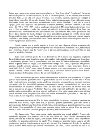 físicos aqui e encarna ao mesmo tempo nesse planeta, o “time dos sonhos”. Perceberam? Os sete da
Mecânica Quântica, os sete fundadores, os sete e encarnam juntos. Um no mesmo país ou muito
próximo, tudo..., e os sete com idades próximas. Eles crescem, crescem, crescem, aí começam a
trocar ideias entre eles. Só que eles já eram físicos quânticos consumados. Eles estão aqui apenas
lembrando. Então, eles vão tirando as conclusões com a maior facilidade. O que para o outro é
“grego”, para eles é algo que vão lembrando. Lembram, lembram, lembram, lembram, e em vinte
anos – de 1900 a 1920, 1927 – todo o arcabouço intelectual da Mecânica Quântica foi criado pelos
sete – 1935, no máximo, – tudo. Nós estamos só colhendo os frutos do trabalho deles. Toda esta
parafernália está sendo feita em cima das fórmulas que eles deixaram. Mas, como que nascem sete
físicos desse patamar ao mesmo tempo? Isso não é coincidência, porque um sozinho não ia fazer.
Porque você tem todos contra. Agora, quando você tem sete, dez, quinze, vinte, que estavam naquela
conferência, em Solvay, que tinha vinte e sete físicos. Quando você tem uns trinta para conversar, o
“salto” é gigantesco, poucos anos...
Daqui a pouco tem a bomba atômica e depois que tem a bomba atômica as pessoas são
obrigadas a pensar. Porque o patamar subiu para a total autodestruição planetária. Então, fez com que
essa civilização tivesse que dar “saltos”. E é o que está acontecendo; a muito custo tem-se que
engolir a Mecânica Quântica.
Bom, vocês lembram que no dia 21 de dezembro de 2012, mudou-se a frequência no planeta
Terra. Está entrando outra frequência, outra informação e está mudando aceleradamente. Quer dizer,
o parafuso está girando, lenta e gradualmente, mas sem parar. O Todo trabalha com a eternidade.
Então, os prazos Dele são longos. Mas, Ele trabalha o tempo todo. Então, o parafuso está girando,
girando, girando, girando, girando. O Todo, num certo sentido, é meio impaciente. Como a
capacidade Dele é “assim”, num estalar de dedos, quando vence um cronograma, a coisa começa
apertar: “Vamos, vamos, vamos, vamos. Vamos que já descansou demais, já teve férias demais.
Agora, mudança de frequência tem que dar um salto significativo”.
Então, vocês viram que estão acontecendo uma série de eventos pelo planeta não é? Alguns
que não acontecem há quinhentos anos. Alguns milhares de anos e assim por diante, não é? Vocês
estão vendo os jornais, as notícias e estão vendo que tem coisas acontecendo que ninguém imaginou
que aconteceria. Se a humanidade pensasse, esta passagem recente, a uma distância de vinte e sete
mil quilômetros, um décimo da distância Terra-Lua, pense bem o que é isso, um décimo. Você olha
para a Lua, divide em dez, a “rochinha”. Passou a vinte e sete mil quilômetros da superfície. Os
satélites estão, muitos deles, a trinta e seis mil quilômetros. Essa rocha passou abaixo dos satélites
que os humanos usam. Imagine o que é isso, em termos astronômicos. Quer dizer, é “isso aqui”, é
roçar na pele. Roçou na pele do planeta, literalmente.
Quem criou essa situação? Um dia antes, uma bolinha de quarenta centímetros, penetrou na
atmosfera, lá na Rússia, só por cima. Um, en passant, quarenta centímetros, quase mil feridos e
gerou a energia da bomba de Hiroshima. Uma bolinha, uma rochinha, de quarenta centímetros, quase
mil feridos. Uma passadinha. O outro, com quarenta metros mais ou menos. Esse, de quarenta
metros, a mídia nunca fala a verdade, porque o povo não pode ficar assustado.
Eles falam assim “Caso caísse numa cidade, destruiria uma grande cidade”. Pronto, todo
mundo vira a página, clica, outra tela, não é? Ah, uma cidade só... Faz o cálculo. Faz uma regrinha
de três, em casa. Se eu não me engano, com quarenta metros é algo por volta de cento e setenta mil
toneladas. Os quarenta centímetros fez aquilo. Você imagina os quarenta metros. Aquele ali, não
precisa nada igual ao dos dinossauros, aquele ali é the end. É o fim desta civilização. Se aquilo se
choca, acabou. Dois prédios que caíram verticalmente, em 2001, a crise continua até hoje e ad
 