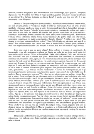 infinitum, devido a dois prédios. Eles não tombaram, eles caíram em pé, deu o que deu. Imaginem
algo assim. Fim. A barbárie. Sabe filme de ficção científica, que tem uma guerra nuclear e sobraram
só as milícias? E a barbárie instalada no planeta Terra? É aquilo, sem tirar nem pôr. É o que
aconteceria e esse aí impacta.
Quando se fala que cada pessoa é um cocriador, a maioria da humanidade não acredita nisso,
que cada um cria, chama-se “colapso da função de onda” do Schrödinger. Cada um cria a própria
realidade, colapsando aquilo que pensa e sente. Se uma grande parcela da humanidade começa a
assistir filmes tipo “Impacto Profundo” e outro e outro e outro, e emana medo, medo e mais medo e
mais medo de que venha um meteoro. Há quantos anos que tem esses filmes e o povo assistindo,
assistindo e dá um Ibope enorme. Passou a vinte e sete. Então, estou falando isso para... Pensa muito
bem que tipo de sentimento emana, porque passou “raspando”. Se quatro, cinco, seis, sete bilhões,
começam a visualizar, a pôr medo nessa situação... Que eles falaram? A mídia, o que falou? “Ah,
durante os próximos trinta anos não tem perigo”. Trinta. Três décadas, ele não passa mais aqui. E os
outros? Tem milhares desses para cima e para baixo, o tempo inteiro. Portanto, gente, colapsar a
onda é um negócio muito delicado. Uma pessoa é só na vida dela. Mas um coletivo, e algo delicado.
Bom, mas onde é que eu quero chegar? Para acelerar o processo de crescimento da
humanidade e que eles entendam o colapso da função de onda, de um jeito ou de outro foi
aumentado o poder criativo Divino na humanidade. Poder criativo Divino. Então, esta informação
está “baixando” em todo o mundo, sem parar. Traduzindo: sua capacidade de manifestação
aumentou um pouquinho. Então, agora, se você pensar em acidente de carro, ele vai acontecer mais
depressa. Se você pensar em desemprego, ele vai acontecer mais depressa. Se pensar em doença, vai
surgir mais depressa. Se pensar em emprego, arruma mais depressa. Se pensar em cura, cura mais
depressa. E assim por diante. Foi dado um poder, um pouquinho a mais para a humanidade, para ver
se ela se mexe. E também foi feito um ajuste: enquanto uma grande quantidade estiver com “casa,
carro, apartamento / ...”, a zona de conforto “corre solta”. “ Eu vou me mexer para quê, se eu já
tenho um apartamento, tenho um na praia, tenho três, quatro, cinco carros? Até na favela há zona de
conforto. Tem o barraquinho, tem uma TV a cabo, tem cerveja sobrando, ou qualquer bebida. Para
quê se mexer? Então, você percebe que há zona de conforto total desde o nível mais baixo até o mais
alto. Meia-dúzia se mexe para crescer. Só que o cronograma foi trocado, virou 2012. Então, o que foi
feito? Infinitas possibilidades. Suponha que a zona de conforto aqui do nosso amigo esteja, uma
onda, na altura da cabeça dele. Então, está perfeitamente dentro da capacidade da vida dele de hoje.
A casa que ele quer, o carro que ele quer, tudo o que ele quer. Ele está confortável com as coisas que
possui, com o que ele está fazendo na vida etc. Então, ele está na zona de conforto, porque os
objetivos da vida dele estão nesse patamar, na altura da sua cabeça.O que foi feito? Elevou-se.
Pegou-se o objetivo, tudo, todo esse objetivo, e ele foi elevado mais ou menos a um degrauzinho
acima.. Aqui ele já não consegue mais pegar. Enquanto estava na altura da cabeça ele pegava, mas
acima ele não consegue mais pegar. Para ele voltar a ter essas coisas, ele terá que agir. Ele terá que
trabalhar mais e estudar mais. Caso contrário, aquilo que ele quer vai “pelo ralo”, porque agora está
aqui em cima. Ele terá que se esforçar para subir, patamar a cima e pegar o que ele quer para
continuar na zona de conforto. Isto significa que ele sairá da zona de conforto de qualquer maneira.
“Caiu a ficha”? Ele sairá da zona de conforto de qualquer forma, porque, enquanto está aqui na
altura da cabeça ele está confortável. Mas, se o negócio, se o objetivo dele ultrapassar a altura da
cabeça, ele não tem mais isso. Ele terá que batalhar para continuar na zona de conforto. Só que num
patamar, mais acima.
Plateia: Joel Goldsmith dizia que, se você conseguisse se manter conectado o tempo inteiro, o
máximo que você pudesse com o Todo, você não precisaria nem estudar, nem trabalhar, nem fazer
coisa nenhuma.
 