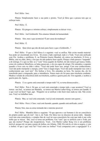 Prof. Hélio: Isso.
Plateia: Simplesmente fazer a sua parte e pronto. Você já falou que a pessoa tem que se
esforçar mais.
Prof. Hélio: É.
Plateia: Ele pregava o mínimo esforço, simplesmente se deixar viver...
Prof. Hélio: Joel Goldsmith. Nós estamos falando da humanidade.
Plateia: Sim, mas o que aconteceu? É por causa da mudança?
Prof. Hélio: É.
Plateia: Quer dizer que não dá mais para fazer o que o Goldsmith...?
Prof. Hélio: O que o Joel falava é o seguinte: você se unifica. Não existe mundo material.
Isso pode ser encontrado nos livros. Só existe o lado espiritual, tudo é o Todo. Você está unificado
com Ele. Acabou o problema. E, na Primeira Guerra Mundial, ele estava na trincheira. O livro, a
Bíblia, caiu no chão, abriu, e leu que ele não poderia fazer aquilo. Porque a bala passava “raspando”
a do inimigo. É o que eu falo: se o “cara” fosse jogador de futebol, ele não tomava gol nunca. Então,
como ele conhecia Metafísica, as balas passavam, e ele era capaz de atingir. Ele entendeu o seguinte
quando o livro caiu no chão e abriu: “Você não pode fazer isso, amigo. Com esse conhecimento,
você não pode manipular a energia, certo? Isso é magia-negra. Você não pode manipular isso com o
conhecimento que você tem”. Ele fechou o livro. Ele entendeu na hora. No mesmo dia, ele foi
transferido para a retaguarda, para a intendência. Nunca mais ele foi para uma trincheira combater.
Mudou o estado de consciência dele na trincheira, acabou a guerra para ele. Um segundo, e acabou a
guerra para ele. Agora...
Plateia: E se a gente está conectado o tempo todo? Aí, se torna desnecessário...
Prof. Hélio: Pois é. Só que, se você está conectado o tempo todo, o que acontece? Você se
tornou um Joel, se tornou um Mandela, se tornou um Martin Luther King, se tornou um Gandhi. E
o que você vai fazer? Agir, agir. Ninguém vai se unificar e não fazer mais nada na vida. Não existe
isso. Você vai trabalhar mais.
Plateia: Mas, se você está conectado, você já está emanando, mesmo sem querer...
Prof. Hélio: Pois é. Claro, você está fazendo, quando, quando está unificado, certo?
Plateia: Sim, mas eu estou tentando dar o máximo possível.
Prof. Hélio: Mandela falava o seguinte: “O que apavora o ser humano é ele ter consciência
do próprio poder que ele tem”. Isto é, do Todo. Ele falou isso no discurso de posse dele. Quando
você tem essa consciência, o simples fato de você ter essa consciência faz com que tudo à sua volta
tenha que se mexer. Daí, você se torna um problema. Um “cara” que se unificou com o Todo, por
que são mortos? Porque são insuportáveis. Você... Um Martin Luther King vivo é um problema
terrível, porque ele vai para o ponto de ônibus, em Atlanta, 1960. Ele está lá, aí vêm os negros, e vem
o ônibus. O que é que você faz? Você entra no ônibus? Você compactua com a segregação? E o
 