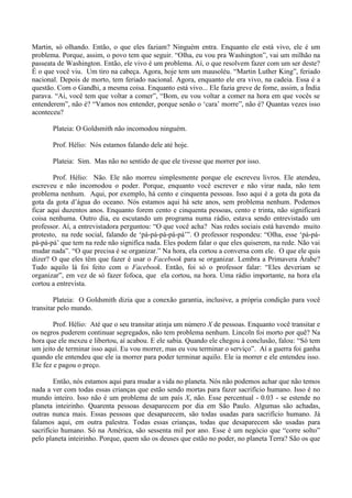 Martin, só olhando. Então, o que eles faziam? Ninguém entra. Enquanto ele está vivo, ele é um
problema. Porque, assim, o povo tem que seguir. “Olha, eu vou pra Washington”, vai um milhão na
passeata de Washington. Então, ele vivo é um problema. Aí, o que resolvem fazer com um ser deste?
É o que você viu. Um tiro na cabeça. Agora, hoje tem um mausoléu. “Martin Luther King”, feriado
nacional. Depois de morto, tem feriado nacional. Agora, enquanto ele era vivo, na cadeia. Essa é a
questão. Com o Gandhi, a mesma coisa. Enquanto está vivo... Ele fazia greve de fome, assim, a Índia
parava. “Ai, você tem que voltar a comer”, “Bom, eu vou voltar a comer na hora em que vocês se
entenderem”, não é? “Vamos nos entender, porque senão o ‘cara’ morre”, não é? Quantas vezes isso
aconteceu?
Plateia: O Goldsmith não incomodou ninguém.
Prof. Hélio: Nós estamos falando dele até hoje.
Plateia: Sim. Mas não no sentido de que ele tivesse que morrer por isso.
Prof. Hélio: Não. Ele não morreu simplesmente porque ele escreveu livros. Ele atendeu,
escreveu e não incomodou o poder. Porque, enquanto você escrever e não virar nada, não tem
problema nenhum. Aqui, por exemplo, há cento e cinquenta pessoas. Isso aqui é a gota da gota da
gota da gota d’água do oceano. Nós estamos aqui há sete anos, sem problema nenhum. Podemos
ficar aqui duzentos anos. Enquanto forem cento e cinquenta pessoas, cento e trinta, não significará
coisa nenhuma. Outro dia, eu escutando um programa numa rádio, estava sendo entrevistado um
professor. Aí, a entrevistadora perguntou: “O que você acha? Nas redes sociais está havendo muito
protesto, na rede social, falando de ‘pá-pá-pá-pá-pá’”. O professor respondeu: “Olha, esse ‘pá-pá-
pá-pá-pá’ que tem na rede não significa nada. Eles podem falar o que eles quiserem, na rede. Não vai
mudar nada”. “O que precisa é se organizar.” Na hora, ela cortou a conversa com ele. O que ele quis
dizer? O que eles têm que fazer é usar o Facebook para se organizar. Lembra a Primavera Árabe?
Tudo aquilo lá foi feito com o Facebook. Então, foi só o professor falar: “Eles deveriam se
organizar”, em vez de só fazer fofoca, que ela cortou, na hora. Uma rádio importante, na hora ela
cortou a entrevista.
Plateia: O Goldsmith dizia que a conexão garantia, inclusive, a própria condição para você
transitar pelo mundo.
Prof. Hélio: Até que o seu transitar atinja um número X de pessoas. Enquanto você transitar e
os negros puderem continuar segregados, não tem problema nenhum. Lincoln foi morto por quê? Na
hora que ele mexeu e libertou, aí acabou. E ele sabia. Quando ele chegou à conclusão, falou: “Só tem
um jeito de terminar isso aqui. Eu vou morrer, mas eu vou terminar o serviço”. Aí a guerra foi ganha
quando ele entendeu que ele ia morrer para poder terminar aquilo. Ele ia morrer e ele entendeu isso.
Ele fez e pagou o preço.
Então, nós estamos aqui para mudar a vida no planeta. Nós não podemos achar que não temos
nada a ver com todas essas crianças que estão sendo mortas para fazer sacrifício humano. Isso é no
mundo inteiro. Isso não é um problema de um país X, não. Esse percentual - 0.03 - se estende no
planeta inteirinho. Quarenta pessoas desaparecem por dia em São Paulo. Algumas são achadas,
outras nunca mais. Essas pessoas que desaparecem, são todas usadas para sacrifício humano. Já
falamos aqui, em outra palestra. Todas essas crianças, todas que desaparecem são usadas para
sacrifício humano. Só na América, são sessenta mil por ano. Esse é um negócio que “corre solto”
pelo planeta inteirinho. Porque, quem são os deuses que estão no poder, no planeta Terra? São os que
 